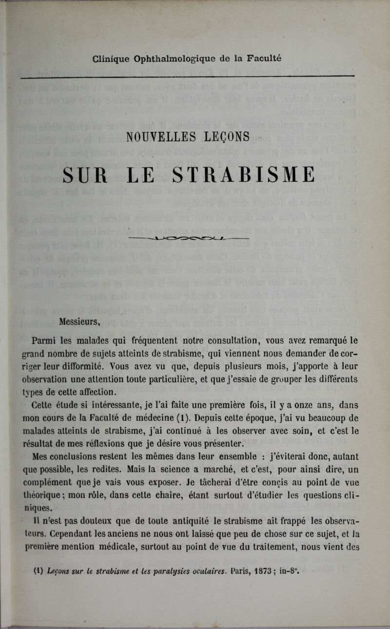 Clinique Ophthalmologique de la Faculté NOUVELLES LEÇONS SUR LE STRABISME Messieurs, Parmi les malades qui fréquentent notre consultation, vous avez remarqué le grand nombre de sujets atteints de strabisme, qui viennent nous demander de cor- riger leur difformité. Vous avez vu que, depuis plusieurs mois, j’apporte à leur observation une attention toute particulière, et que j’essaie de grouper les différents types de cette affection. Cette étude si intéressante, je l’ai faite une première fois, il y a onze ans, dans mon cours de la Faculté de médecine (1). Depuis cette époque, j’ai vu beaucoup de malades atteints de strabisme, j’ai continué à les observer avec soin, et c’est le résultat de mes réflexions que je désire vous présenter. Mes conclusions restent les mêmes dans leur ensemble : j’éviterai donc, autant que possible, les redites. Mais la science a marché, et c’est, pour ainsi dire, un complément que je vais vous exposer. Je tâcherai d’être concis au point de vue théorique; mon rôle, dans cette chaire, étant surtout d’étudier les questions cli- niques. Il n<est pas douteux que de toute antiquité le strabisme ait frappé les observa- teurs. Cependant les anciens ne nous ont laissé que peu de chose sur ce sujet, et la première mention médicale, surtout au point de vue du traitement, nous vient des (1) Leçons sur le strabisme et les paralysies oculaires. Paris, 1873; in-8°.