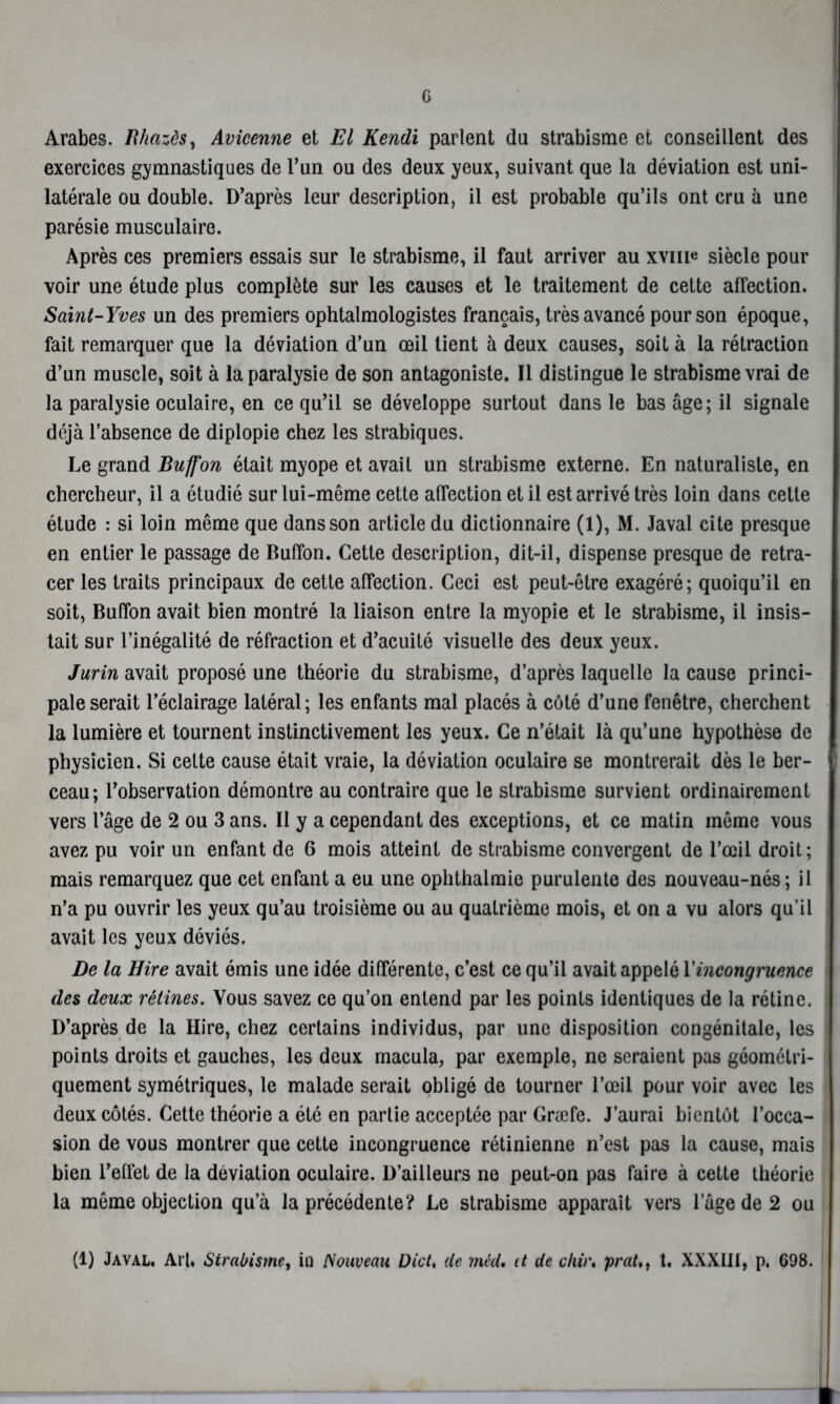 G Arabes. Bhazôs, Avicenne et El Kendi parlent du strabisme et conseillent des exercices gymnastiques de l’un ou des deux yeux, suivant que la déviation est uni- latérale ou double. D’après leur description, il est probable qu’ils ont cru à une parésie musculaire. Après ces premiers essais sur le strabisme, il faut arriver au xvm* siècle pour voir une étude plus complète sur les causes et le traitement de cette affection. Saint-Yves un des premiers ophtalmologistes français, très avancé pour son époque, fait remarquer que la déviation d’un œil tient à deux causes, soit à la rétraction d’un muscle, soit à la paralysie de son antagoniste. Il distingue le strabisme vrai de la paralysie oculaire, en ce qu’il se développe surtout dans le bas âge; il signale déjà l’absence de diplopie chez les strabiques. Le grand Buffon était myope et avait un strabisme externe. En naturaliste, en chercheur, il a étudié sur lui-même cette affection et il est arrivé très loin dans cette étude : si loin même que dans son article du dictionnaire (1), M. Javal cite presque en entier le passage de Buffon. Cette description, dit-il, dispense presque de retra- cer les traits principaux de cette affection. Ceci est peut-être exagéré; quoiqu’il en soit, Buffon avait bien montré la liaison entre la myopie et le strabisme, il insis- tait sur l’inégalité de réfraction et d’acuité visuelle des deux yeux. Jurin avait proposé une théorie du strabisme, d’après laquelle la cause princi- pale serait l’éclairage latéral; les enfants mal placés à côté d’une fenêtre, cherchent la lumière et tournent instinctivement les yeux. Ce n’était là qu’une hypothèse de physicien. Si celte cause était vraie, la déviation oculaire se montrerait dès le ber- ceau; l’observation démontre au contraire que le strabisme survient ordinairement vers l’âge de 2 ou 3 ans. Il y a cependant des exceptions, et ce matin même vous avez pu voir un enfant de 6 mois atteint de strabisme convergent de l’œil droit ; mais remarquez que cet enfant a eu une ophthalmie purulente des nouveau-nés; il n’a pu ouvrir les yeux qu’au troisième ou au quatrième mois, et on a vu alors qu’il avait les yeux déviés. De la Hire avait émis une idée différente, c’est ce qu’il avait appelé Xincongruence des deux rétines. Vous savez ce qu’on entend par les points identiques de la rétine. D’après de la Ilire, chez certains individus, par une disposition congénitale, les points droits et gauches, les deux macula, par exemple, ne seraient pas géométri- quement symétriques, le malade serait obligé de tourner l’œil pour voir avec les deux côtés. Cette théorie a été en partie acceptée par Græfe. J’aurai bientôt l’occa- sion de vous montrer que cette incongruence rétinienne n’est pas la cause, mais bien l’effet de la déviation oculaire. D’ailleurs ne peut-on pas faire à cette théorie la même objection qu’à la précédente? Le strabisme apparaît vers l’âge de 2 ou (1) Javal, Art, Strabisme, in Nouveau Dict, de mèd. it de ckir. prat,, t. XXXIII, p. 698.