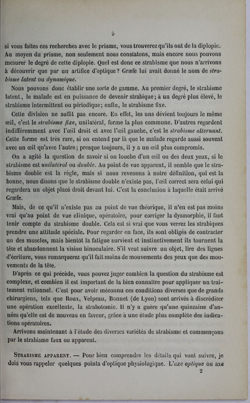 y si vous faites ces recherches avec le prisme, vous trouverez qu’ils ont de la diplopie. Au moyen du prisme, non seulement nous constatons, mais encore nous pouvons mesurer le degré de cette diplopie. Quel est donc ce strabisme que nous n’arrivons à découvrir que par un artifice d’optique? Græfe lui avait donné le nom de stra- bisme latent ou dynamique. Nous pouvons donc établir une sorte de gamme. Au premier degré, le strabisme latent, le malade est en puissance de devenir strabique; à un degré plus élevé, le strabisme intermittent ou périodique; enfin, le strabisme fixe. Cette division ne suffit pas encore. En effet, les uns dévient toujours le même œil, c’est le strabisme fixe, unilatéral, forme la plus commune. D’autres regardent indifféremment avec l’œil droit et avec l’œil gauche, c’est le strabisme alternant. Celte forme est très rare, si on entend par là que le malade regarde aussi souvent avec un œil qu’avec l’autre; presque toujours, il y a un œil plus compromis. On a agité la question de savoir si on louche d’un œil ou des deux yeux, si le strabisme est unilatéral ou double. Au point de vue apparent, il semble que le stra- bisme double est la règle, mais si nous revenons à notre définition, qui est la bonne, nous disons que le strabisme double n’existe pas, l’œil correct sera celui qui regardera un objet placé droit devant lui. C’est la conclusion à laquelle était arrivé Græfe. Mais, de ce qu’il n’existe pas au point de vue théorique, il n’en est pas moins vrai qu’au point de vue clinique, opératoire, pour corriger la dysmorphie, il faut tenir compte du strabisme double. Cela est si vrai que vous verrez les strabiques prendre une attitude spéciale. Pour regarder en face, ils sont obligés de contracter un des muscles, mais bientôt la fatigue survient et instinctivement ils tournent la tête et abandonnent la vision binoculaire. S’il veut suivre un objet, lire des lignes d’écriture, vous remarquerez qu’il fait moins de mouvements des yeux que des mou- vements de la tête. D’après ce qui précède, vous pouvez juger combien la question du strabisme est complexe, et combien il est important de la bien connaître pour appliquer un trai- tement rationnel. C’est pour avoir méconnu ces conditions diverses que de grands chirurgiens, tels que Roux, Velpeau, Bonnet (de Lyon) sont arrivés à discréditer une opération excellente, la strabotomie. 11 n’y a guère qu’une quinzaine d’an- nées qu’elle est de nouveau en faveur, grâce à une élude plus complète des indica- tions opératoires. Arrivons maintenant à l’étude des diverses variétés de strabisme et commençons par le strabisme faux ou apparent. Strabisme apparent. — Pour bien comprendre les détails qui vont suivre, je dois vous rappeler quelques points d’optique physiologique. L'axe optique ou axe