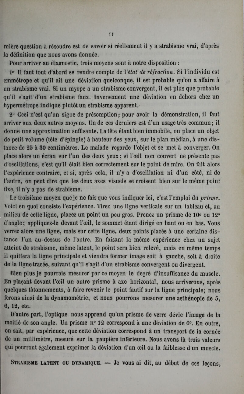 mière question à résoudre est de savoir si réellement il y a strabisme vrai, d’après la définition que nous avons donnée. Pour arriver au diagnostic, trois moyens sont à notre disposition : 1° Il faut tout d’abord se rendre compte de l'état de réfraction. Si l’individu est emmétrope et qu’il ait une déviation quelconque, il est probable qu’on a affaire à un strabisme vrai. Si un myope a un strabisme convergent, il est plus que probable qu’il s’agit d’un strabisme faux. Inversement une déviation en dehors chez un hypermétrope indique plutôt un strabisme apparent.- 2° Ceci n’est qu’un signe de présomption; pour avoir la démonstration, il faut arriver aux deux autres moyens. Un de ces derniers est d’un usage très commun ; il donne une approximation suffisante. La tête étant bien immobile, on place un objet de petit volume (tête d’épingle) à hauteur des yeux, sur le plan médian, à une dis- tanee de 25 à 30 centimètres. Le malade regarde l’objet et se met à converger. On place alors un écran sur l’un des deux yeux ; si l’œil non couvert ne présente pas d’oscillations, c’est qu’il était bien correctement sur le point de mire. On fait alors l’expérience contraire, et si, après cela, il n’y a d’oscillation ni d’un côté, ni de l’autre, on peut dire que les deux axes visuels se croisent bien sur le même point fixe, il n’y a pas de strabisme. Le troisième moyen que je ne fais que vous indiquer ici, c’est l’emploi du prisme. Voici en quoi consiste l’expérience. Tirez une ligne verticale sur un tableau et, au milieu de cette ligne, placez un point un peu gros. Prenez un prisme de 10° ou 12° d’angle; appliquez-le devant l’œil, le sommet étant dirigé en haut ou en bas. Vous verrez alors une ligne, mais sur cette ligne, deux points placés à une certaine dis- tance l’un au-dessus de l’autre. En faisant la même expérience chez un sujet atteint de strabisme, même latent, le point sera bien relevé, mais en même temps il quittera la ligne principale et viendra former image soit à gauche, soit à droite de la ligne tracée, suivant qu’il s’agit d’un strabisme convergent ou divergent. Bien plus je pourrais mesurer par ce moyen le degré d’insuffisance du muscle. En plaçant devant l’œil un autre prisme à axe horizontal, nous arriverons, après quelques tâtonnements, à faire revenir le point fautif sur la ligne principale; nous ferons ainsi de la dynamométrie, et nous pourrons mesurer une asthénopie de 5, 6, 12, etc. D’autre part, l’optique nous apprend qu’un prisme de verre dévie l’image de la moitié de son angle. Un prisme n° 12 correspond à une déviation de 6°. En outre, on sait, par expérience, que cette déviation correspond à un transport de la cornée de un millimètre, mesuré sur la paupière inférieure. Nous avons là trois valeurs qui pourront également exprimer la déviation d’un œil ou la faiblesse d’un muscle. Strabisme latent ou dynamique. — Je vous ai dit, au début de ces leçons,