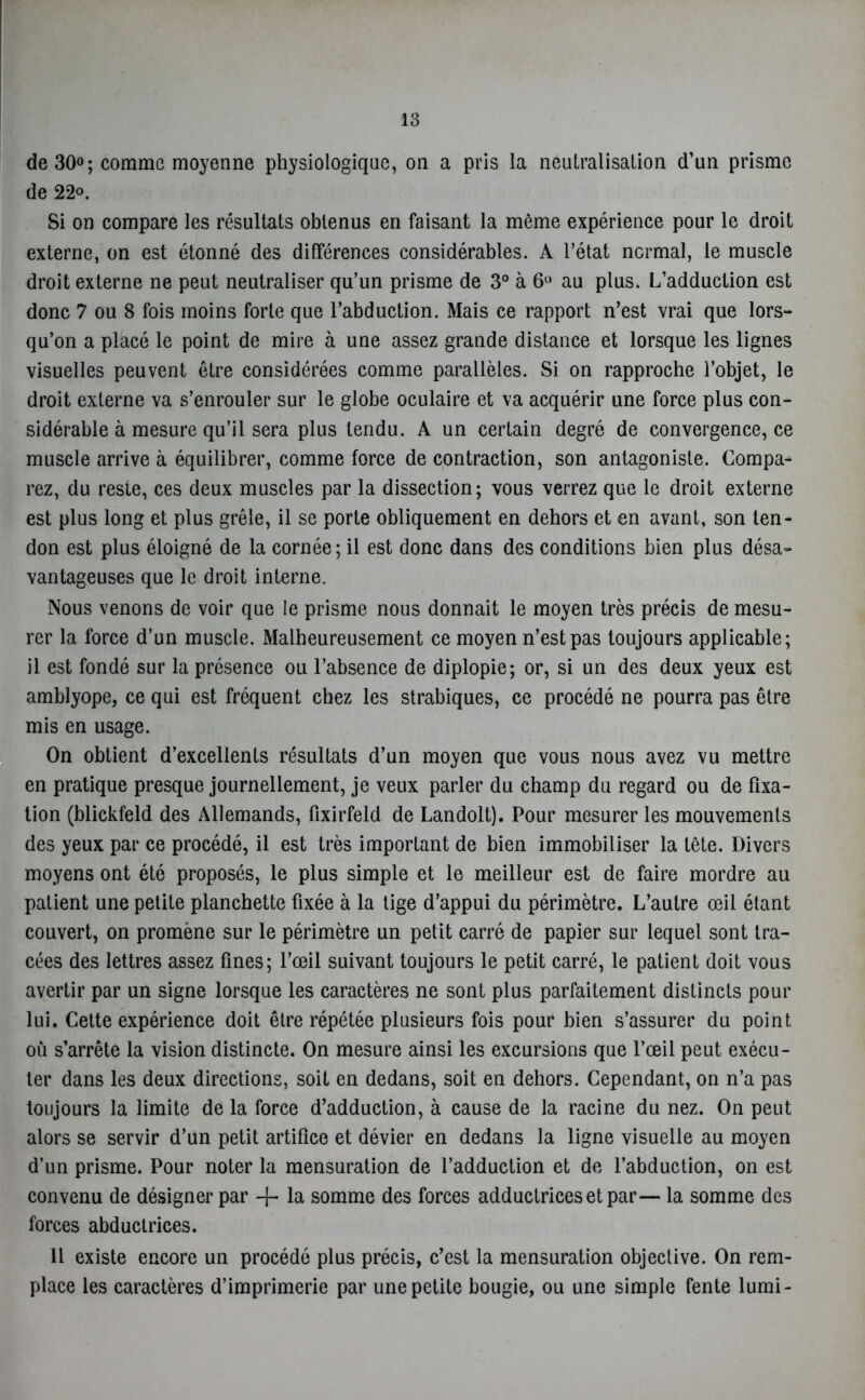 de 30°; comme moyenne physiologique, on a pris la neutralisation d’un prisme de 22°. Si on compare les résultats obtenus en faisant la même expérience pour le droit externe, on est étonné des différences considérables. A l’état normal, le muscle droit externe ne peut neutraliser qu’un prisme de 3° à 6° au plus. L’adduction est donc 7 ou 8 fois moins forte que l’abduction. Mais ce rapport n’est vrai que lors- qu’on a placé le point de mire à une assez grande distance et lorsque les lignes visuelles peuvent être considérées comme parallèles. Si on rapproche l’objet, le droit externe va s’enrouler sur le globe oculaire et va acquérir une force plus con- sidérable à mesure qu’il sera plus tendu. A un certain degré de convergence, ce muscle arrive à équilibrer, comme force de contraction, son antagoniste. Compa- rez, du reste, ces deux muscles par la dissection; vous verrez que le droit externe est plus long et plus grêle, il se porte obliquement en dehors et en avant, son ten- don est plus éloigné de la cornée; il est donc dans des conditions bien plus désa- vantageuses que le droit interne. Nous venons de voir que le prisme nous donnait le moyen très précis de mesu- rer la force d’un muscle. Malheureusement ce moyen n’est pas toujours applicable; il est fondé sur la présence ou l’absence de diplopie; or, si un des deux yeux est amblyope, ce qui est fréquent chez les strabiques, ce procédé ne pourra pas être mis en usage. On obtient d’excellents résultats d’un moyen que vous nous avez vu mettre en pratique presque journellement, je veux parler du champ du regard ou de fixa- tion (blickfeld des Allemands, fixirfeld de Landolt). Pour mesurer les mouvements des yeux par ce procédé, il est très important de bien immobiliser la tête. Divers moyens ont été proposés, le plus simple et le meilleur est de faire mordre au patient une petite planchette fixée à la tige d’appui du périmètre. L’autre œil étant couvert, on promène sur le périmètre un petit carré de papier sur lequel sont tra- cées des lettres assez fines; l’œil suivant toujours le petit carré, le patient doit vous avertir par un signe lorsque les caractères ne sont plus parfaitement distincts pour lui. Cette expérience doit être répétée plusieurs fois pour bien s’assurer du point où s’arrête la vision distincte. On mesure ainsi les excursions que l’œil peut exécu- ter dans les deux directions, soit en dedans, soit en dehors. Cependant, on n’a pas toujours la limite de la force d’adduction, à cause de la racine du nez. On peut alors se servir d’un petit artifice et dévier en dedans la ligne visuelle au moyen d’un prisme. Pour noter la mensuration de l’adduction et de l’abduction, on est convenu de désigner par + la somme des forces adductricesetpar— la somme des forces abductrices. Il existe encore un procédé plus précis, c’est la mensuration objective. On rem- place les caractères d’imprimerie par une petite bougie, ou une simple fente lumi-