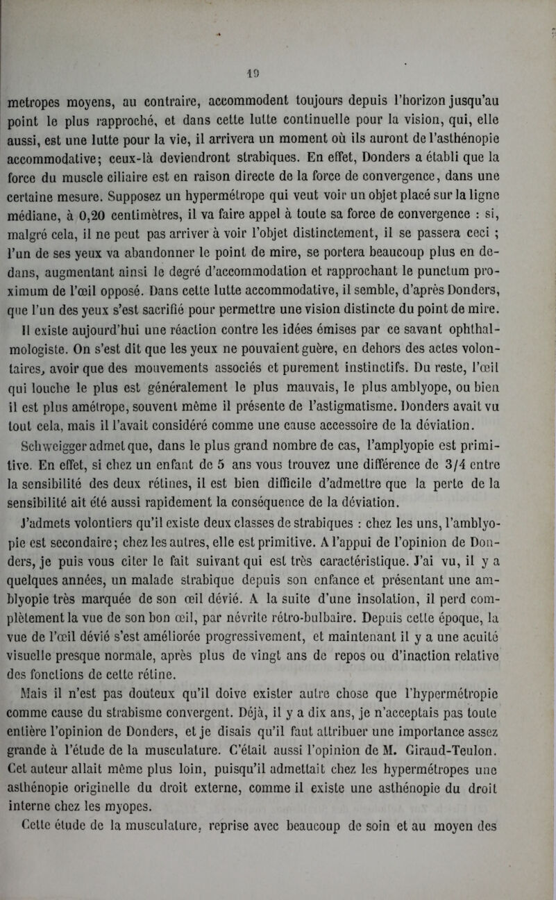 metropes moyens, au contraire, accommodent toujours depuis l’horizon jusqu’au point le plus rapproché, et dans cette lutte continuelle pour la vision, qui, elle aussi, est une lutte pour la vie, il arrivera un moment où ils auront de l’asthénopie accommodative ; ceux-là deviendront strabiques. En effet, Donders a établi que la force du muscle ciliaire est en raison directe de la force de convergence, dans une certaine mesure. Supposez un hypermétrope qui veut voir un objet placé sur la ligne médiane, à 0,20 centimètres, il va faire appel à toute sa force de convergence : si, malgré cela, il ne peut pas arriver à voir l’objet distinctement, il se passera ceci ; l’un de ses yeux va abandonner le point de mire, se portera beaucoup plus en de- dans, augmentant ainsi le degré d’accommodation et rapprochant le punctum pro- ximum de l’œil opposé. Dans cette lutte accommodative, il semble, d’après Donders, que l’un des yeux s’est sacrifié pour permettre une vision distincte du point de mire. Il existe aujourd’hui une réaction contre les idées émises par ce savant ophthal- mologiste. On s’est dit que les yeux ne pouvaient guère, en dehors des actes volon- taires., avoir que des mouvements associés et purement instinctifs. Du reste, l’œil qui louche le plus est généralement le plus mauvais, le plus amblyope, ou bien il est plus amétrope, souvent même il présente de l’astigmatisme. Donders avait vu tout cela, mais il l’avait considéré comme une cause accessoire de la déviation. Schwcigger admet que, dans le plus grand nombre de cas, l’amplyopie est primi- tive. En effet, si chez un enfant de 5 ans vous trouvez une différence de 3/4 entre la sensibilité des deux rétines, il est bien difficile d’admettre que la perte de la sensibilité ait été aussi rapidement la conséquence de la déviation. J’admets volontiers qu’il existe deux classes de strabiques : chez les uns, l’amblyo- pie est secondaire; chez les autres, elle est primitive. A l’appui de l’opinion de Don- ders, je puis vous citer le fait suivant qui est très caractéristique. J’ai vu, il y a quelques années, un malade strabique depuis son enfance et présentant une am- blyopie très marquée de son œil dévié. A la suite d’une insolation, il perd com- plètement la vue de son bon œil, par névrite rétro-bulbaire. Depuis cette époque, la vue de l’œil dévié s’est améliorée progressivement, et maintenant il y a une acuité visuelle presque normale, après plus de vingt ans de repos ou d’inaction relative des fondions de cette rétine. Mais il n’est pas douteux qu’il doive exister autre chose que l’hypermétropie comme cause du strabisme convergent. Déjà, il y a dix ans, je n’acceptais pas toute entière l’opinion de Donders, et je disais qu’il faut attribuer une importance assez grande à l’étude de la musculature. C’était aussi l’opinion de M. Giraud-Teulon. Cet auteur allait même plus loin, puisqu’il admettait chez les hypermétropes une asthénopie originelle du droit externe, comme il existe une asthénopie du droit interne chez les myopes. Cette étude de la musculature, reprise avec beaucoup de soin et au moyen des