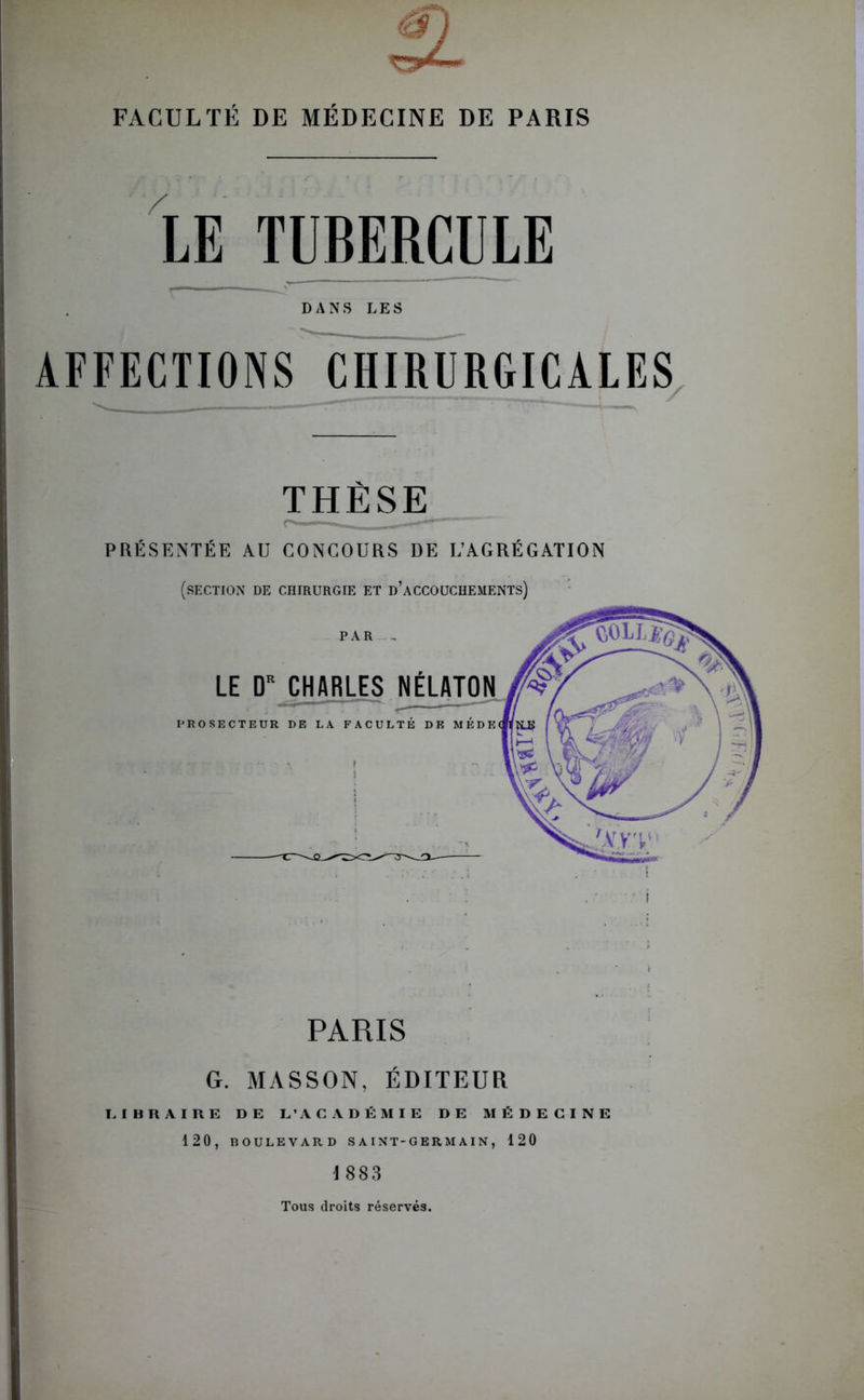 FACULTÉ DE MÉDECINE DE PARIS LE TUBERCULE DANS LES AFFECTIONS CHIRURGICALES THÈSE PRÉSENTÉE AU CONCOURS DE L’AGRÉGATION (section de chirurgie et d’accouchements) PARIS G. MASSON, ÉDITEUR LIBRAIRE DE L’ACADÉMIE DE MÉDECINE 120, BOULEVARD SAINT-GERMAIN, 120 1883 Tous droits réservés.