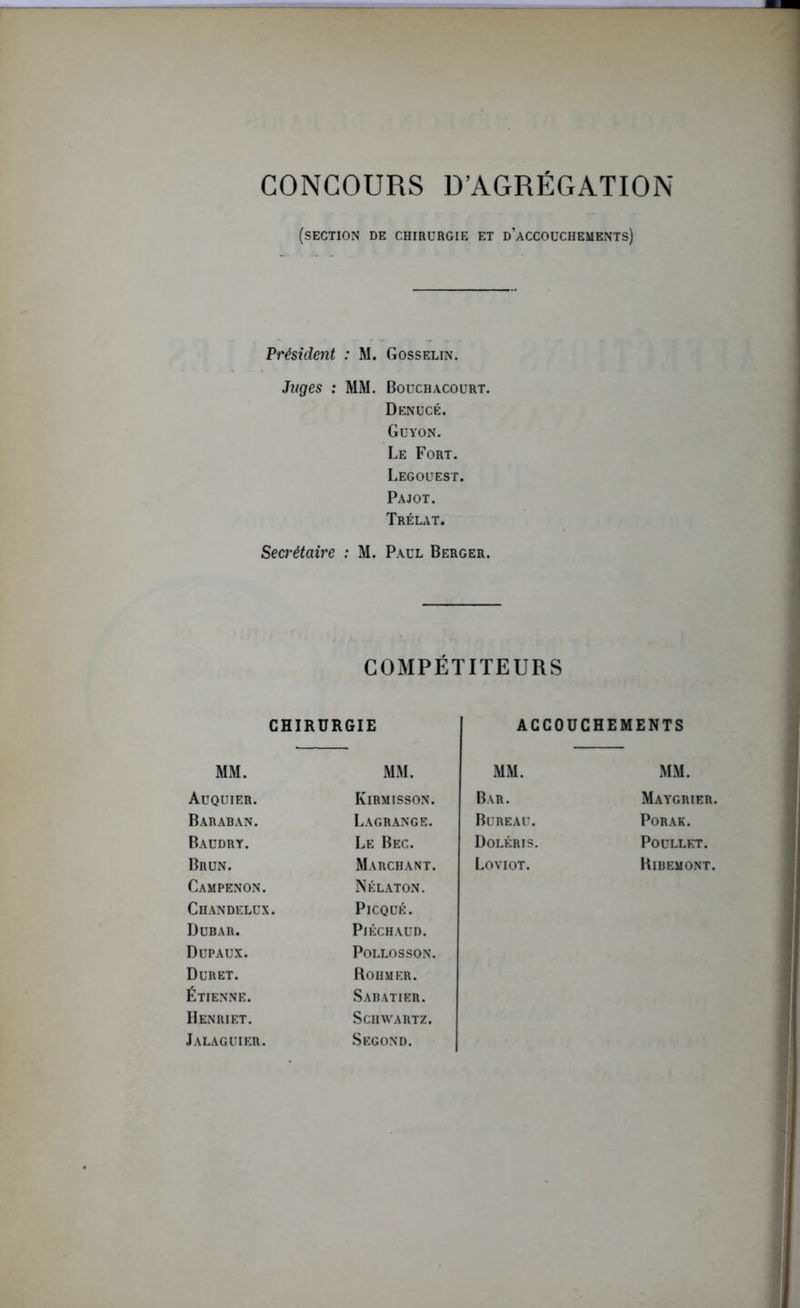 CONCOURS D’AGRÉGATION (section de chirurgie et d’accouchements) Président : M. Gosselin. Juges : MM. Bouchacourt. Denucé. Guyon. Le Fort. Legouest. Pajot. Trélat. Secrétaire : M. Paul Berger. COMPÉTITEURS CHIRURGIE ACCOUCHEMENTS MM. MM. MM. MM. Auquier. Iyirmisson. Bar. Maygrier. Baraban. Lagrange. Bureau. Porak. Baudry. Le Bec. Doléris. POULLET. Brun. Marchant. Loviot. Ribemont. Campenon. Nélaton. Chandelux PlCQUÉ. Dubar. PlÉCHAUD. Dupaux. POLLOSSON. Dur et. Rohm er. Étienne. Sabatier. Henriet. Schwartz. Jalaguier. Second.