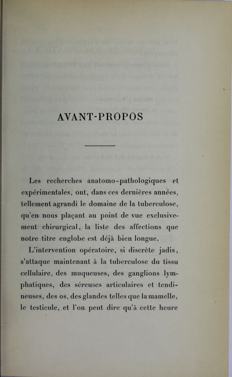 AYANT-PROPOS Les recherches anatomo-pathologiques et expérimentales, ont, dans ces dernières années, tellement agrandi le domaine de la tuberculose, qu’en- nous plaçant au point de vue exclusive- ment chirurgical, la liste des affections que notre titre englobe est déjà bien longue. L’intervention opératoire, si discrète jadis, s’attaque maintenant à la tuberculose du tissu cellulaire, des muqueuses, des ganglions lym- phatiques, des séreuses articulaires et tendi- neuses, des os, des glandes telles que la mamelle, le testicule, et l’on peut dire qu’à cette heure