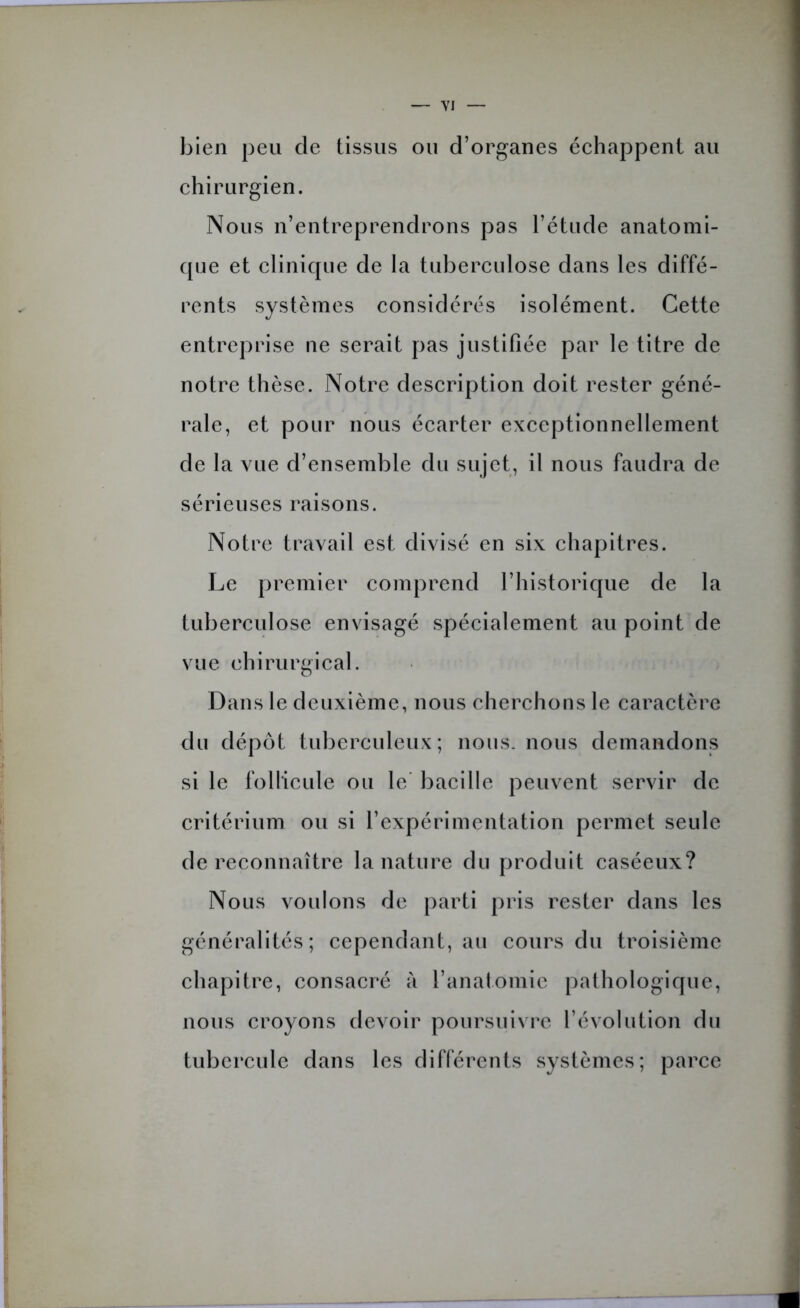 bien peu de tissus ou d’organes échappent au chirurgien. Nous n’entreprendrons pas l’étude anatomi- que et clinique de la tuberculose dans les diffé- rents systèmes considérés isolément. Cette entreprise ne serait pas justifiée par le titre de notre thèse. Notre description doit rester géné- rale, et pour nous écarter exceptionnellement de la vue d’ensemble du sujet, il nous faudra de sérieuses raisons. Notre travail est divisé en six chapitres. Le premier comprend l’historique de la tuberculose envisagé spécialement au point de vue chirurgical. Dans le deuxième, nous cherchons le caractère du dépôt tuberculeux; nous, nous demandons si le follicule ou le bacille peuvent servir de critérium ou si l’expérimentation permet seule de reconnaître la nature du produit caséeux? Nous voulons de parti pris rester dans les généralités; cependant, au cours du troisième chapitre, consacré à l’anatomie pathologique, nous croyons devoir poursuivre l’évolution du tubercule dans les différents systèmes; parce