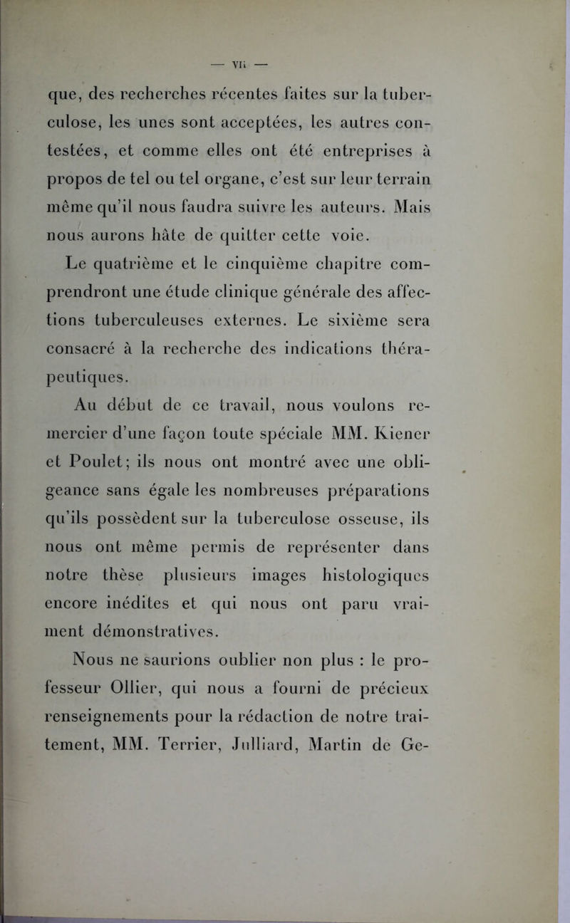 que, des recherches récentes faites sur la tuber- culose, les unes sont acceptées, les autres con- testées, et comme elles ont été entreprises à propos de tel ou tel organe, c’est sur leur terrain même qu’il nous faudra suivre les auteurs. Mais nous aurons hâte de quitter cette voie. Le quatrième et le cinquième chapitre com- prendront une étude clinique générale des affec- tions tuberculeuses externes. Le sixième sera consacré à la recherche des indications théra- peutiques. Au début de ce travail, nous voulons re- mercier d’une façon toute spéciale MM. Kiener et Poulet; ils nous ont montré avec une obli- geance sans égale les nombreuses préparations qu’ils possèdent sur la tuberculose osseuse, ils nous ont même permis de représenter dans notre thèse plusieurs images histologiques encore inédites et qui nous ont paru vrai- ment démonstratives. Nous ne saurions oublier non plus : le pro- fesseur Ollier, qui nous a fourni de précieux renseignements pour la rédaction de notre trai- tement, MM. Terrier, Julliard, Martin de Ge-