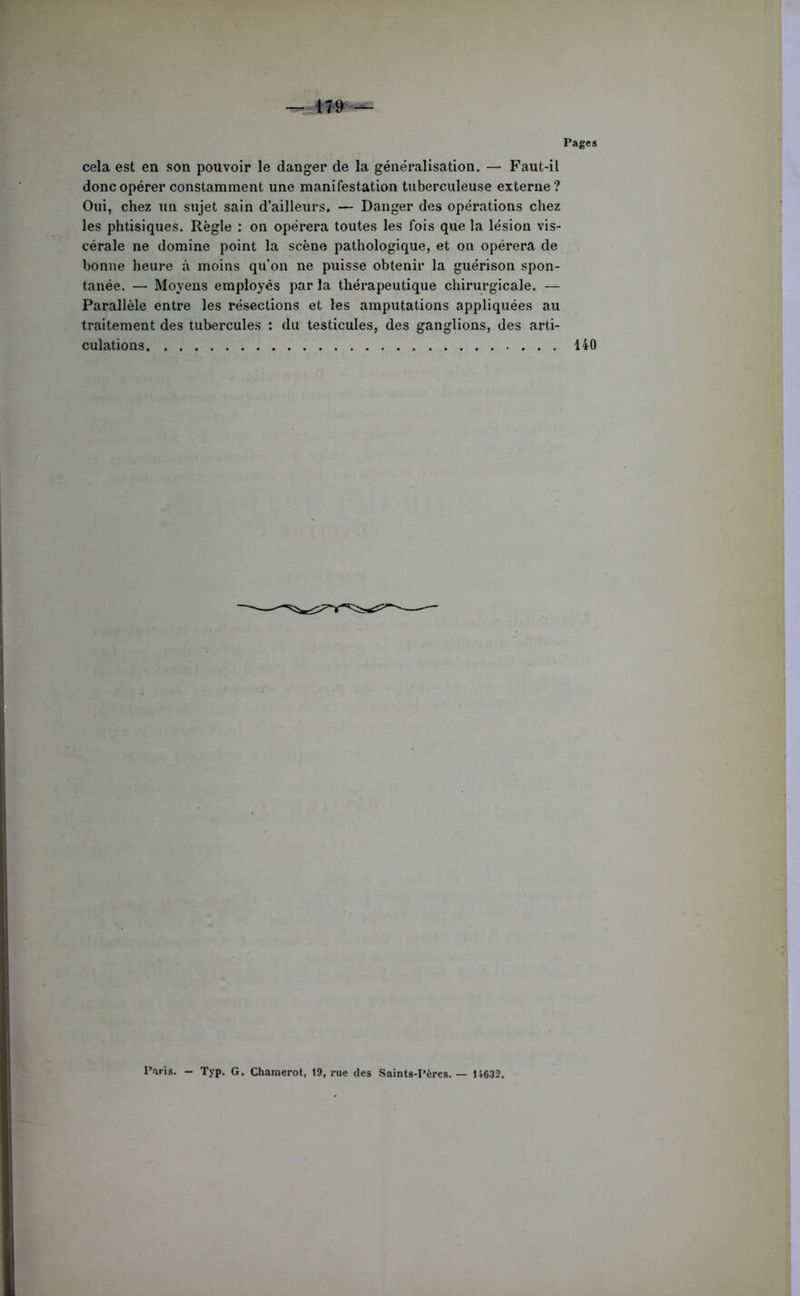 Pages cela est en son pouvoir le danger de la généralisation. — Faut-il donc opérer constamment une manifestation tuberculeuse externe? Oui, chez un sujet sain d’ailleurs. — Danger des opérations chez les phtisiques. Règle : on opérera toutes les fois que la lésion vis- cérale ne domine point la scène pathologique, et on opérera de bonne heure à moins qu'on ne puisse obtenir la guérison spon- tanée. — Moyens employés par la thérapeutique chirurgicale. — Parallèle entre les résections et les amputations appliquées au traitement des tubercules : du testicules, des ganglions, des arti- culations 140 ParU. - Typ. G. Chamerot, 19, rue des Saints-Pères. — 14632.
