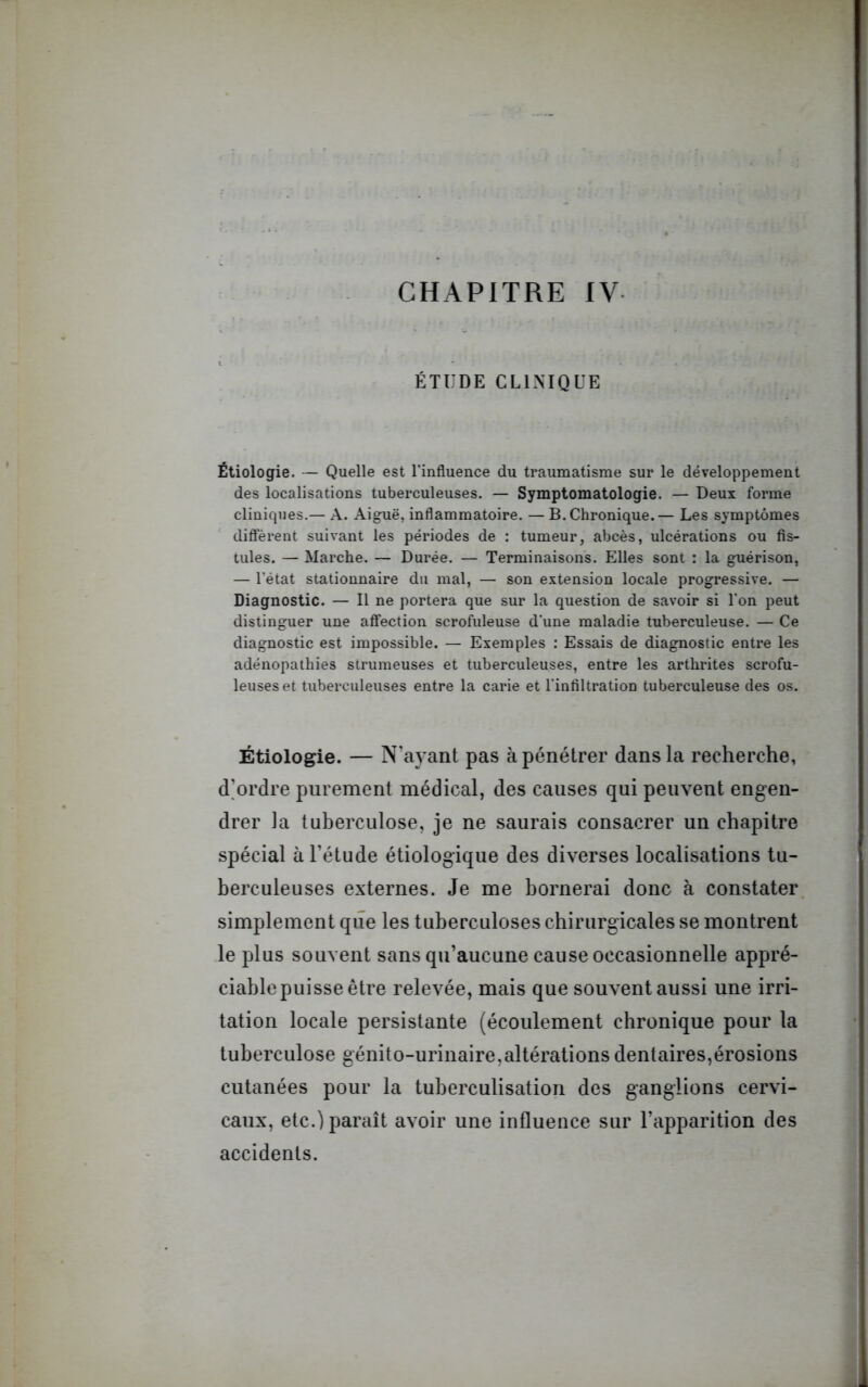 CHAPITRE IV ÉTUDE CLINIQUE Étiologie. — Quelle est l’influence du traumatisme sur le développement des localisations tuberculeuses. — Symptomatologie. — Deux forme cliniques.— A. Aiguë, inflammatoire. — B. Chronique.— Les symptômes diffèrent suivant les périodes de : tumeur, abcès, ulcérations ou fis- tules. — Marche. — Durée. — Terminaisons. Elles sont : la guérison, — l'état stationnaire du mal, — son extension locale progressive. — Diagnostic. — Il ne portera que sur la question de savoir si l’on peut distinguer une affection scrofuleuse d’une maladie tuberculeuse. — Ce diagnostic est impossible. — Exemples : Essais de diagnostic entre les adénopathies strumeuses et tuberculeuses, entre les arthrites scrofu- leuses et tuberculeuses entre la carie et l’infiltration tuberculeuse des os. Étiologie. — N’ayant pas à pénétrer dans la recherche, d’ordre purement médical, des causes qui peuvent engen- drer la tuberculose, je ne saurais consacrer un chapitre spécial à l’étude étiologique des diverses localisations tu- berculeuses externes. Je me bornerai donc à constater simplement que les tuberculoses chirurgicales se montrent le plus souvent sans qu’aucune cause occasionnelle appré- ciable puisse être relevée, mais que souvent aussi une irri- tation locale persistante (écoulement chronique pour la tuberculose génito-urinaire,altérations dentaires,érosions cutanées pour la tuberculisation des ganglions cervi- caux, etc.) paraît avoir une influence sur l’apparition des accidents.
