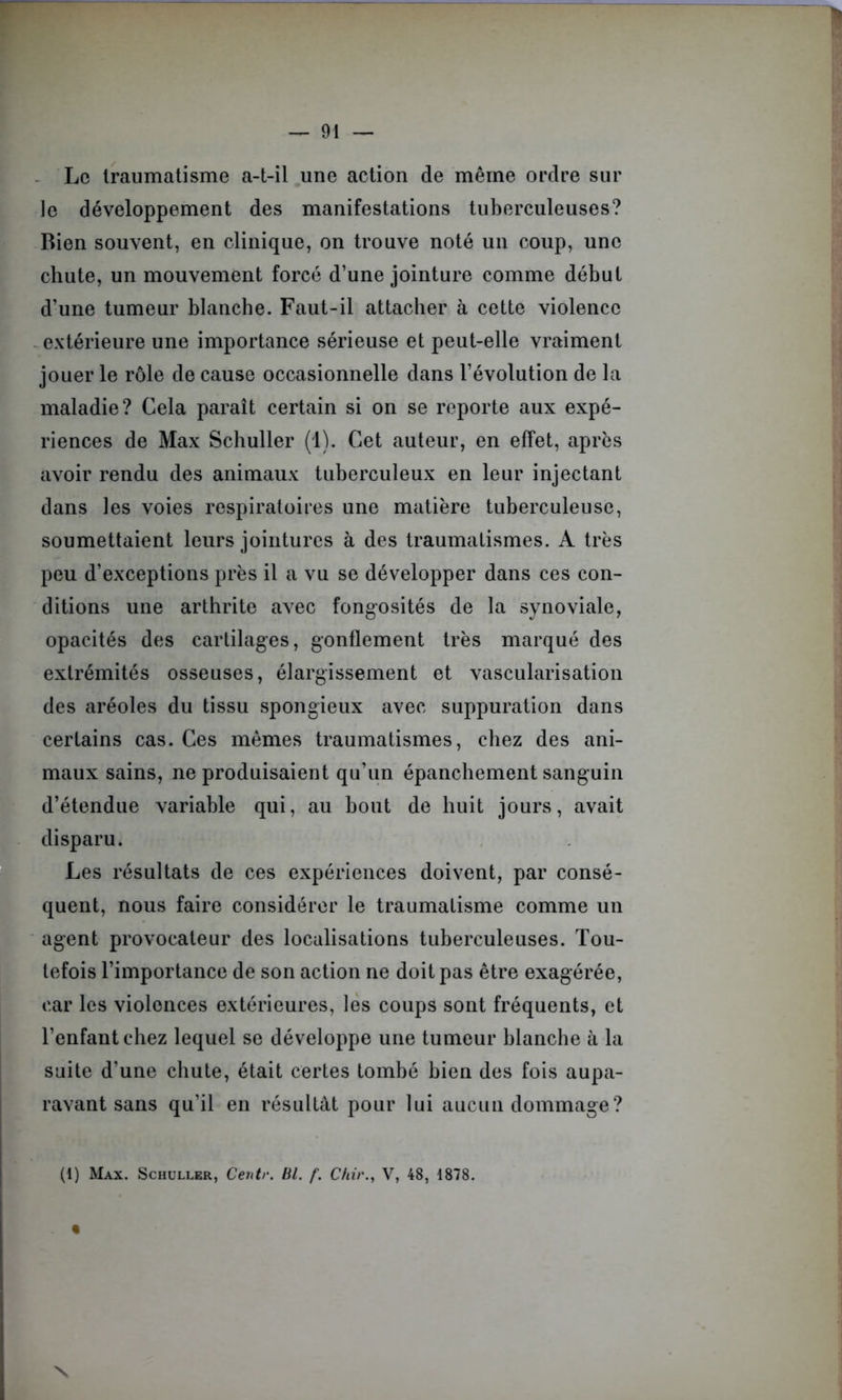 Le traumatisme a-t-il une action de même ordre sur le développement des manifestations tuberculeuses? Bien souvent, en clinique, on trouve noté un coup, une chute, un mouvement forcé d’une jointure comme début d’une tumeur blanche. Faut-il attacher à cette violence extérieure une importance sérieuse et peut-elle vraiment jouer le rôle de cause occasionnelle dans l’évolution de la maladie? Cela paraît certain si on se reporte aux expé- riences de Max Schuller (1). Cet auteur, en effet, après avoir rendu des animaux tuberculeux en leur injectant dans les voies respiratoires une matière tuberculeuse, soumettaient leurs jointures à des traumatismes. A très peu d’exceptions près il a vu se développer dans ces con- ditions une arthrite avec fongosités de la synoviale, opacités des cartilages, gonflement très marqué des extrémités osseuses, élargissement et vascularisation des aréoles du tissu spongieux avec suppuration dans certains cas. Ces mêmes traumatismes, chez des ani- maux sains, ne produisaient qu’un épanchement sanguin d’étendue variable qui, au bout de huit jours, avait disparu. Les résultats de ces expériences doivent, par consé- quent, nous faire considérer le traumatisme comme un agent provocateur des localisations tuberculeuses. Tou- tefois l’importance de son action ne doit pas être exagérée, car les violences extérieures, les coups sont fréquents, et l’enfant chez lequel se développe une tumeur blanche à la suite d’une chute, était certes tombé bien des fois aupa- ravant sans qu’il en résultât pour lui aucun dommage? (1) Max. Schuller, Centr. Bl. f. C/iir., V, 48, 1878. - « N