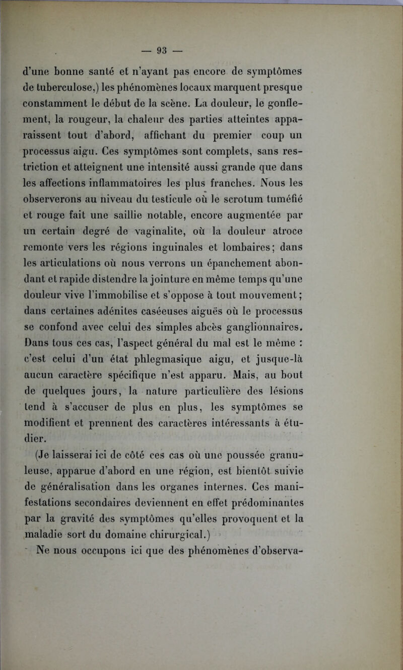 d’une bonne santé et n’ayant pas encore de symptômes de tuberculose,) les phénomènes locaux marquent presque constamment le début de la scène. La douleur, le gonfle- ment, la rougeur, la chaleur des parties atteintes appa- raissent tout d’abord, affichant du premier coup un processus aigu. Ces symptômes sont complets, sans res- triction et atteignent une intensité aussi grande que dans les affections inflammatoires les plus franches. Nous les observerons au niveau du testicule où le scrotum tuméfié et rouge fait une saillie notable, encore augmentée par un certain degré de vaginalite, où la douleur atroce remonte vers les régions inguinales et lombaires ; dans les articulations où nous verrons un épanchement abon- dant et rapide distendre la jointure en même temps qu’une douleur vive l’immobilise et s’oppose à tout mouvement; dans certaines adénites caséeuses aiguës où le processus se confond avec celui des simples abcès ganglionnaires. Dans tous ces cas, l’aspect général du mal est le même : c’est celui d’un état phlegmasique aigu, et jusque-là aucun caractère spécifique n’est apparu. Mais, au bout de quelques jours, la nature particulière des lésions tend à s’accuser de plus en plus, les symptômes se modifient et prennent des caractères intéressants à étu- dier. (Je laisserai ici de côté ces cas où une poussée granu- leuse, apparue d’abord en une région, est bientôt suivie de généralisation dans les organes internes. Ces mani- festations secondaires deviennent en effet prédominantes par la gravité des symptômes qu’elles provoquent et la maladie sort du domaine chirurgical.) Ne nous occupons ici que des phénomènes d’observa-
