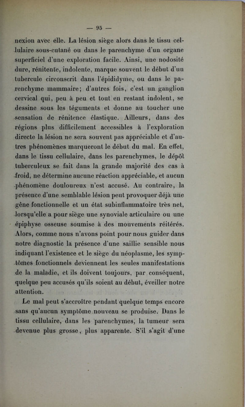 nexion avec elle. La lésion siège alors dans le tissu cel- lulaire sous-cutané ou dans le parenchyme d’un organe superficiel d’une exploration facile. Ainsi, une nodosité dure, rénitente, indolente, marque souvent le début d’uu tubercule circonscrit dans l’épididyme, ou dans le pa- renchyme mammaire; d’autres fois, c’est un ganglion cervical qui, peu à peu et tout en restant indolent, se dessine sous les téguments et donne au toucher une sensation de rénitence élastique. Ailleurs, dans des régions plus difficilement accessibles à l’exploration directe la lésion ne sera souvent pas appréciable et d’au- tres phénomènes marqueront le début du mal. En effet, dans le tissu cellulaire, dans les parenchymes, le dépôt tuberculeux se fait dans la grande majorité des cas à -froid, ne détermine aucune réaction appréciable, et aucun -phénomène douloureux n’est accusé. Au contraire, la présence d’une semblable lésion peut provoquer déjà une gêne fonctionnelle et un état subinflammatoire très net, lorsqu’elle a pour siège une synoviale articulaire ou une épiphyse osseuse soumise à des mouvements réitérés. Alors, comme nous n’avons point pour nous guider dans notre diagnostic la présence d’une saillie sensible nous indiquant l’existence et le siège du néoplasme, les symp- tômes fonctionnels deviennent les seules manifestations de la maladie, et ils doivent toujours, par conséquent, quelque peu accusés qu’ils soient au début, éveiller notre attention. Le mal peut s’accroître pendant quelque temps encore sans qu’aucun symptôme.nouveau se produise. Dans le tissu cellulaire, dans les parenchymes, la tumeur sera devenue plus grosse, plus apparente. S’il s’agit d’une