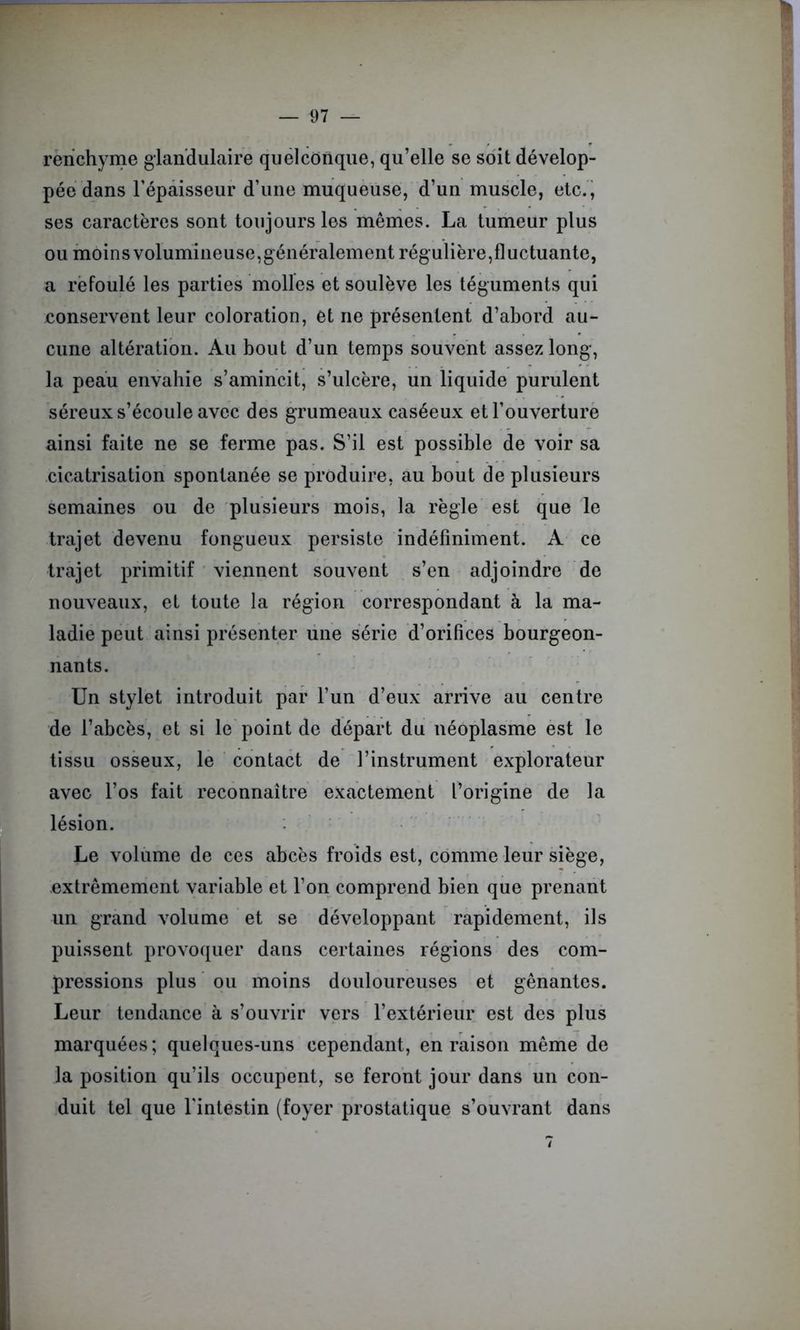 rerichyme glandulaire quelconque, qu’elle se soit dévelop- pée dans l’épaisseur d’une muqueuse, d’un muscle, etc., ses caractères sont toujours les mêmes. La tumeur plus ou moinsvolumineuse,généralement régulière,fluctuante, a refoulé les parties molles et soulève les téguments qui conservent leur coloration, et ne présentent d’abord au- cune altération. Au bout d’un temps souvent assez long, la peau envahie s’amincit, s’ulcère, un liquide purulent séreux s’écoule avec des grumeaux caséeux et l’ouverture ainsi faite ne se ferme pas. S’il est possible de voir sa cicatrisation spontanée se produire, au bout de plusieurs semaines ou de plusieurs mois, la règle est que le trajet devenu fongueux persiste indéfiniment. A ce trajet primitif viennent souvent s’en adjoindre de nouveaux, et toute la région correspondant à la ma- ladie peut ainsi présenter une série d’orifices bourgeon- nants. Un stylet introduit par l’un d’eux arrive au centre de l’abcès, et si le point de départ du néoplasme est le tissu osseux, le contact de l’instrument explorateur avec l’os fait reconnaître exactement l’origine de la lésion. Le volume de ces abcès froids est, comme leur siège, extrêmement variable et l’on comprend bien que prenant un grand volume et se développant rapidement, ils puissent provoquer dans certaines régions des com- pressions plus ou moins douloureuses et gênantes. Leur tendance à s’ouvrir vers l’extérieur est des plus marquées; quelques-uns cependant, en raison même de la position qu’ils occupent, se feront jour dans un con- duit tel que l'intestin (foyer prostatique s’ouvrant dans