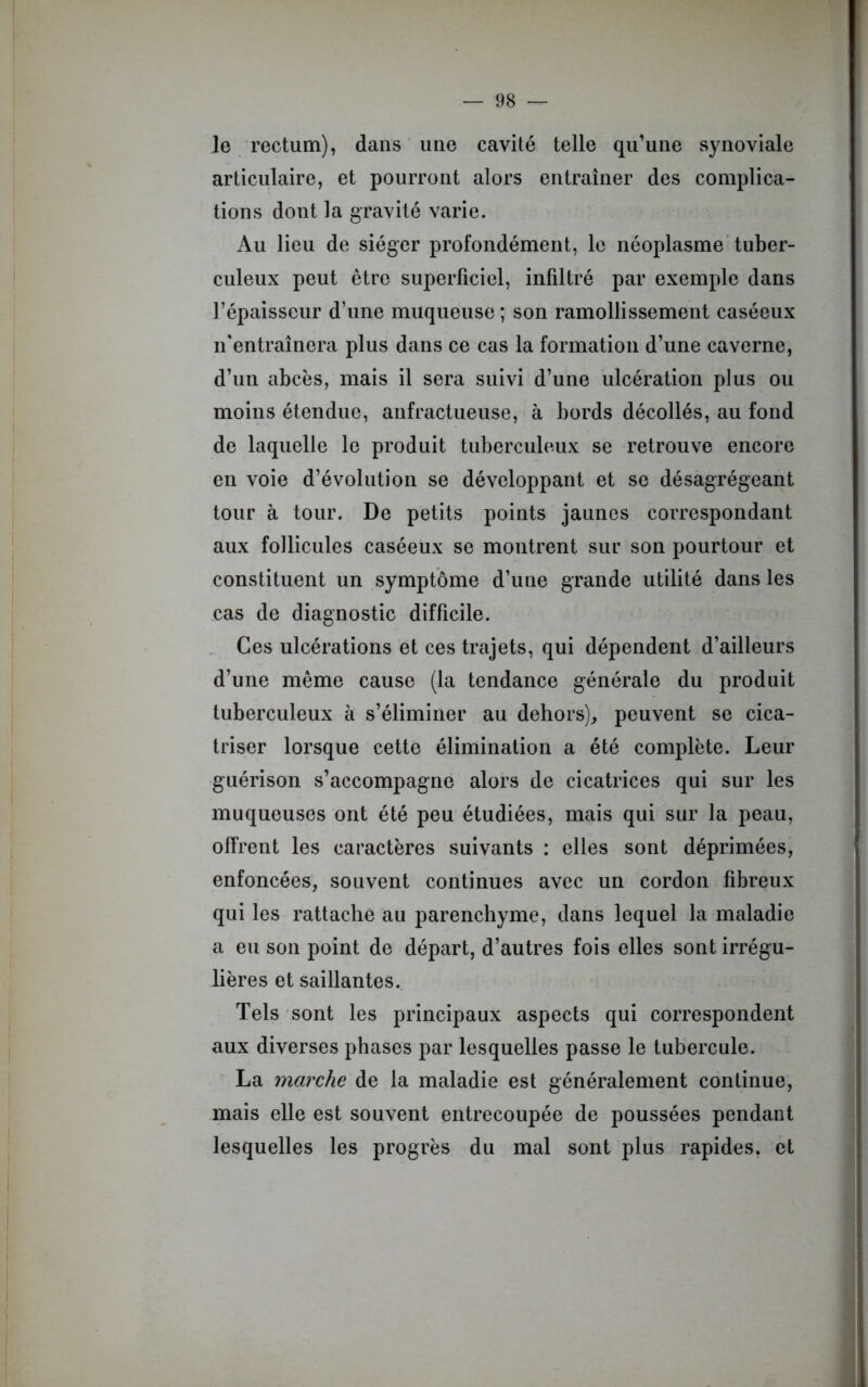 le rectum), dans une cavité telle qu’une synoviale articulaire, et pourront alors entraîner des complica- tions dont la gravité varie. Au lieu de siéger profondément, le néoplasme tuber- culeux peut être superficiel, infiltré par exemple dans l’épaisseur d’une muqueuse ; son ramollissement caséeux n’entraînera plus dans ce cas la formation d’une caverne, d’un abcès, mais il sera suivi d’une ulcération plus ou moins étendue, anfractueuse, à bords décollés, au fond de laquelle le produit tuberculeux se retrouve encore en voie d’évolution se développant et se désagrégeant tour à tour. De petits points jaunes correspondant aux follicules caséeux se montrent sur son pourtour et constituent un symptôme d’une grande utilité dans les cas de diagnostic difficile. Ces ulcérations et ces trajets, qui dépendent d’ailleurs d’une même cause (la tendance générale du produit tuberculeux à s’éliminer au dehors), peuvent se cica- triser lorsque cette élimination a été complète. Leur guérison s’accompagne alors de cicatrices qui sur les muqueuses ont été peu étudiées, mais qui sur la peau, offrent les caractères suivants : elles sont déprimées, enfoncées, souvent continues avec un cordon fibreux qui les rattache au parenchyme, dans lequel la maladie a eu son point de départ, d’autres fois elles sont irrégu- lières et saillantes. Tels sont les principaux aspects qui correspondent aux diverses phases par lesquelles passe le tubercule. La marche de la maladie est généralement continue, mais elle est souvent entrecoupée de poussées pendant lesquelles les progrès du mal sont plus rapides, et