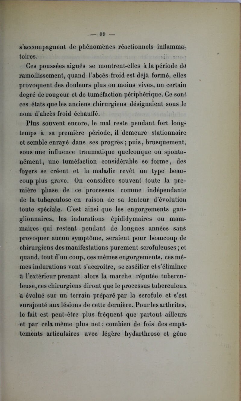 s’accompagnent de phénomènes réactionnels inflamma- toires. i. Ces poussées aiguës se montrent-elles à la période dd ramollissement, quand l’abcès froid est déjà formé, elles provoquent des douleurs plus ou moins vives, un certain degré de rougeur et de tuméfaction périphérique. Ce sont ces états que les anciens chirurgiens désignaient sous le nom d’abcès froid échauffé. Plus souvent encore, le mal reste pendant fort long- temps à sa première période, il demeure stationnaire et semble enrayé dans ses progrès ; puis, brusquement, sous une influence traumatique quelconque ou sponta- nément, une tuméfaction considérable se forme, des foyers se créent et la maladie revêt un type beau- coup plus grave. On considère souvent toute la pre- mière phase de ce processus comme indépendante de la tuberculose en raison de sa lenteur d’évolution toute spéciale. C’est ainsi que les engorgements gan- glionnaires, les indurations épididymaires ou mam- maires qui restent pendant de longues années sans provoquer aucun symptôme, seraient pour beaucoup de chirurgiens des manifestations purement scrofuleuses ; et quand, tout d’un coup, ces mêmes engorgements, ces mê- mes indurations vont s’accroître, se caséifier ets^éliminer à l’extérieur prenant alors la marche réputée tubercu- leuse, ces chirurgiens diront que le processus tuberculeux a évolué sur un terrain préparé par la scrofule et s’est surajouté aux lésions de cette dernière. Pour les arthrites, le fait est peut-être plus fréquent que partout ailleurs et par cela même plus net ; combien de fois des empâ- tements articulaires avec légère hydarthrose et gêne