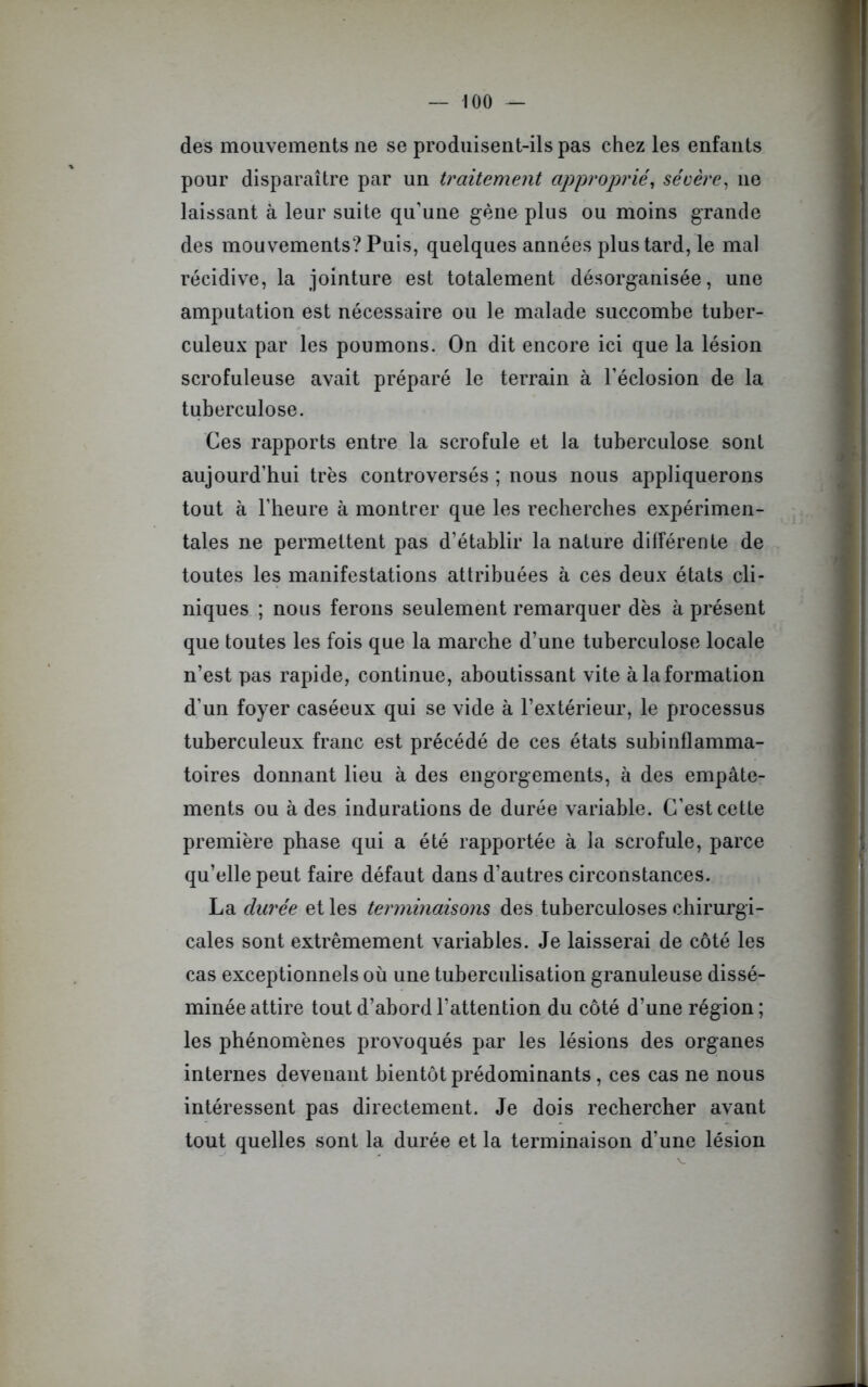 des mouvements ne se produisent-ils pas chez les enfants pour disparaître par un traitement approprié, sévère, 11e laissant à leur suite qu’une gène plus ou moins grande des mouvements? Puis, quelques années plus tard, le mal récidive, la jointure est totalement désorganisée, une amputation est nécessaire ou le malade succombe tuber- culeux par les poumons. On dit encore ici que la lésion scrofuleuse avait préparé le terrain à l’éclosion de la tuberculose. Ces rapports entre la scrofule et la tuberculose sont aujourd’hui très controversés ; nous nous appliquerons tout à l’heure à montrer que les recherches expérimen- tales ne permettent pas d’établir la nature différente de toutes les manifestations attribuées à ces deux états cli- niques ; nous ferons seulement remarquer dès à présent que toutes les fois que la marche d’une tuberculose locale n’est pas rapide, continue, aboutissant vite à la formation d’un foyer caséeux qui se vide à l’extérieur, le processus tuberculeux franc est précédé de ces états subinflamma- toires donnant lieu à des engorgements, à des empâte- ments ou à des indurations de durée variable. C’est cette première phase qui a été rapportée à la scrofule, parce qu’elle peut faire défaut dans d’autres circonstances. La durée et les terminaisons des tuberculoses chirurgi- cales sont extrêmement variables. Je laisserai de côté les cas exceptionnels où une tuberculisation granuleuse dissé- minée attire tout d’abord l’attention du côté d’une région ; les phénomènes provoqués par les lésions des organes internes devenant bientôt prédominants, ces cas ne nous intéressent pas directement. Je dois rechercher avant tout quelles sont la durée et la terminaison d’une lésion
