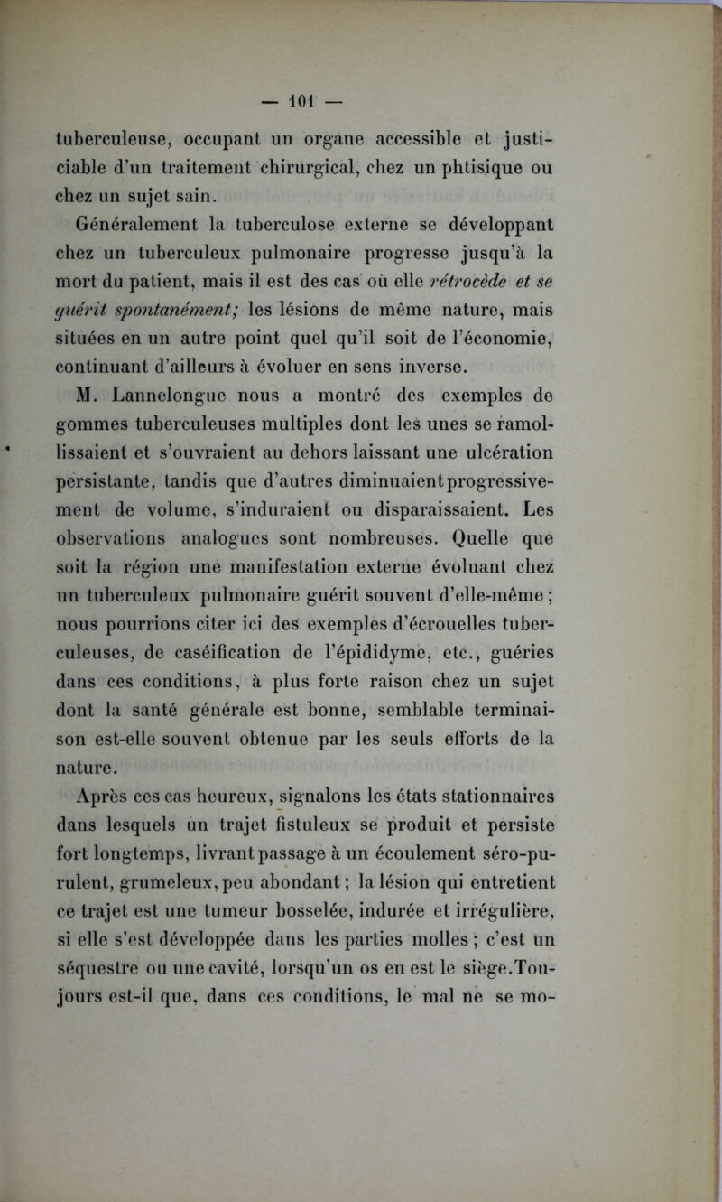 tuberculeuse, occupant un organe accessible et justi- ciable d’un traitement chirurgical, chez un phtisique ou chez un sujet sain. Généralement la tuberculose externe se développant chez un tuberculeux pulmonaire progresse jusqu’à la mort du patient, mais il est des cas où elle rétrocède et se yuérit, spontanément; les lésions de même nature, mais situées en un autre point quel qu’il soit de l’économie, continuant d’ailleurs à évoluer en sens inverse. M. Lannelongue nous a montré des exemples de gommes tuberculeuses multiples dont les unes se ramol- lissaient et s’ouvraient au dehors laissant une ulcération persistante, tandis que d’autres diminuaient progressive- ment de volume, s’induraient ou disparaissaient. Les observations analogues sont nombreuses. Quelle que soit la région une manifestation externe évoluant chez un tuberculeux pulmonaire guérit souvent d’elle-même; nous pourrions citer ici des exemples d’écrouelles tuber- culeuses, de caséification de l’épididyme, etc., guéries dans ces conditions, à plus forte raison chez un sujet dont la santé générale est bonne, semblable terminai- son est-elle souvent obtenue par les seuls efforts de la nature. Après ces cas heureux, signalons les états stationnaires dans lesquels un trajet fistuleux se produit et persiste fort longtemps, livrant passage à un écoulement séro-pu- rulent, grumeleux, peu abondant; la lésion qui entretient ce trajet est une tumeur bosselée, indurée et irrégulière, si elle s’est développée dans les parties molles ; c’est un séquestre ou une cavité, lorsqu’un os en est le siège.Tou- jours est-il que, dans ces conditions, le mal ne se mo-