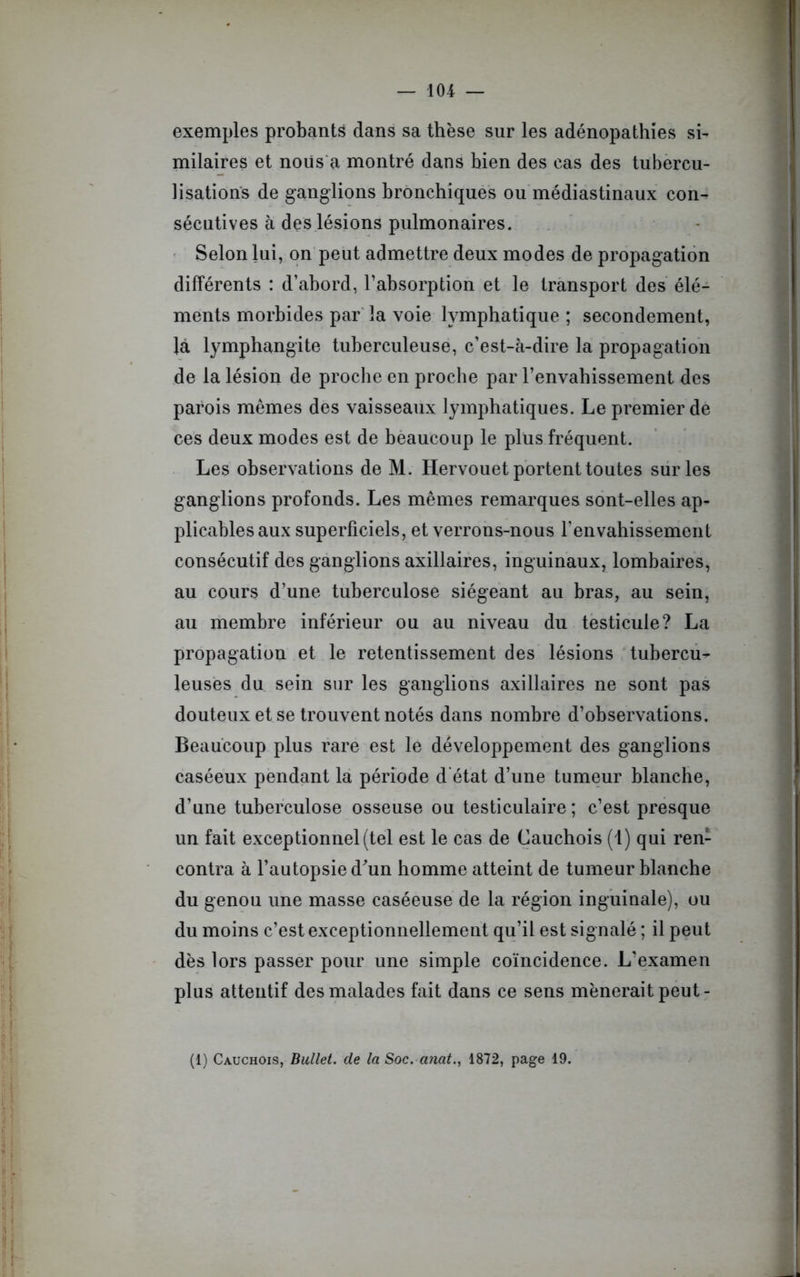 exemples probants dans sa thèse sur les adénopathies si- milaires et noiis a montré dans hien des cas des tubercu- lisations de ganglions bronchiques ou médiastinaux con- sécutives à des lésions pulmonaires. Selon lui, on peut admettre deux modes de propagation différents : d’abord, l’absorption et le transport des élé- ments morbides par la voie lymphatique ; secondement, la lymphangite tuberculeuse, c’est-à-dire la propagation de la lésion de proche en proche par l’envahissement des parois mêmes des vaisseaux lymphatiques. Le premier de ces deux modes est de beaucoup le plus fréquent. Les observations de M. Hervouet portent toutes sur les ganglions profonds. Les mêmes remarques sont-elles ap- plicables aux superficiels, et verrons-nous fenvahissemcnt consécutif des ganglions axillaires, inguinaux, lombaires, au cours d’une tuberculose siégeant au bras, au sein, au membre inférieur ou au niveau du testicule? La propagation et le retentissement des lésions tubercu- leuses du sein sur les ganglions axillaires ne sont pas douteux et se trouvent notés dans nombre d’observations. Beaucoup plus rare est le développement des ganglions caséeux pendant la période d état d’une tumeur blanche, d’une tuberculose osseuse ou testiculaire ; c’est presque un fait exceptionnel (tel est le cas de Cauchois (1) qui ren- contra à l’autopsie d'un homme atteint de tumeur blanche du genou une masse caséeuse de la région inguinale), ou du moins c’est exceptionnellement qu’il est signalé ; il peut dès lors passer pour une simple coïncidence. L’examen plus attentif des malades fait dans ce sens mènerait peut- (1) Cauchois, Bullet. de la Soc. anat., 1872, page 19.