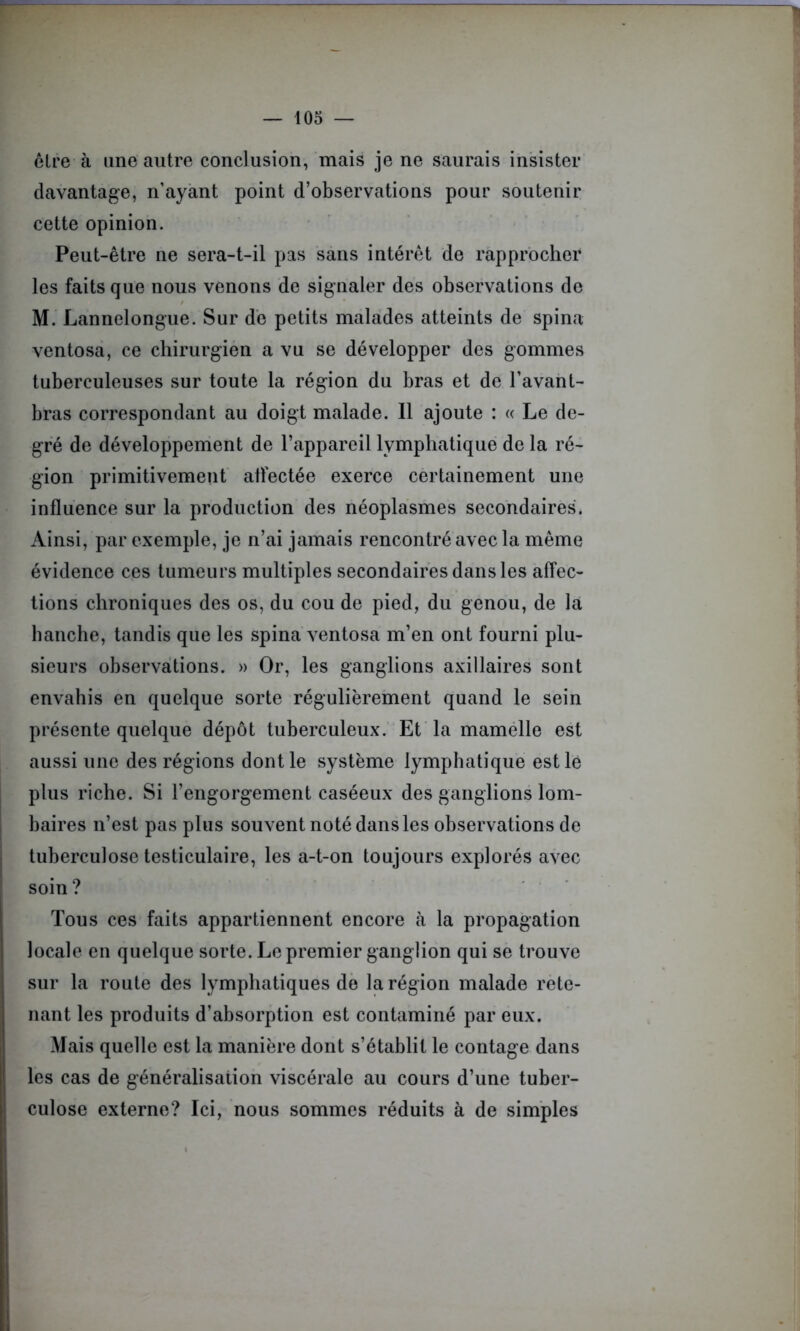 être à une autre conclusion, mais je ne saurais insister davantage, n’ayant point d’observations pour soutenir cette opinion. Peut-être ne sera-t-il pas sans intérêt de rapprocher les faits que nous venons de signaler des observations de M. Lannelongue. Sur de petits malades atteints de spina ventosa, ce chirurgien a vu se développer des gommes tuberculeuses sur toute la région du bras et de l’avant- bras correspondant au doigt malade. Il ajoute : « Le de- gré de développement de l’appareil lymphatique de la ré- gion primitivement affectée exerce certainement une influence sur la production des néoplasmes secondaires. Ainsi, par exemple, je n’ai jamais rencontré avec la même évidence ces tumeurs multiples secondaires dans les affec- tions chroniques des os, du cou de pied, du genou, de la hanche, tandis que les spina ventosa m’en ont fourni plu- sieurs observations. » Or, les ganglions axillaires sont envahis en quelque sorte régulièrement quand le sein présente quelque dépôt tuberculeux. Et la mamelle est aussi une des régions dont le système lymphatique est lé plus riche. Si l’engorgement caséeux des ganglions lom- baires n’est pas plus souvent noté dans les observations de tuberculose testiculaire, les a-t-on toujours explorés avec soin? Tous ces faits appartiennent encore cà la propagation locale en quelque sorte. Le premier ganglion qui se trouve sur la route des lymphatiques de la région malade rete- nant les produits d’absorption est contaminé par eux. Mais quelle est la manière dont s’établit le contage dans les cas de généralisation viscérale au cours d’une tuber- culose externe? Ici, nous sommes réduits à de simples