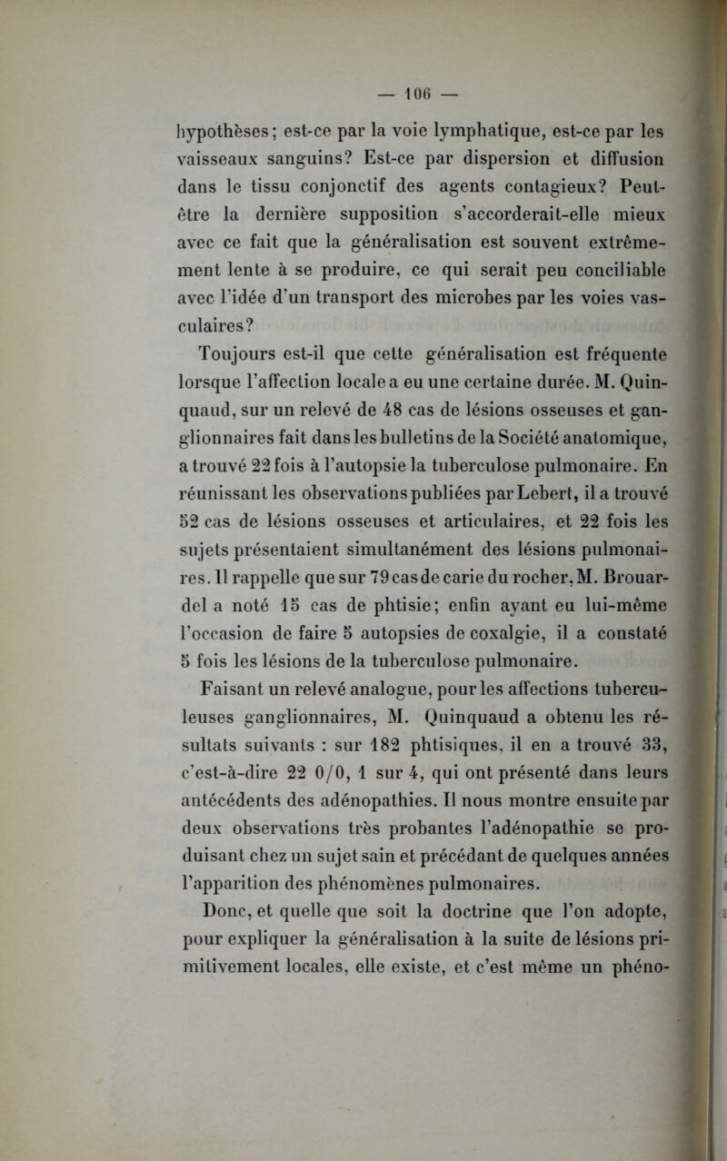 hypothèses; est-ce par la voie lymphatique, est-ce par les vaisseaux sanguins? Est-ce par dispersion et diffusion dans le tissu conjonctif des agents contagieux? Peut- être la dernière supposition s’accorderait-elle mieux avec ce fait que la généralisation est souvent extrême- ment lente à se produire, ce qui serait peu conciliable avec l’idée d’un transport des microbes par les voies vas- culaires? Toujours est-il que cette généralisation est fréquente lorsque l’affection locale a eu une certaine durée. M. Quin- quaud, sur un relevé de 48 cas de lésions osseuses et gan- glionnaires fait dans les bulletins de la Société anatomique, a trouvé 22 fois à l’autopsie la tuberculose pulmonaire. En réunissant les observations publiées parLebert, il a trouvé 52 cas de lésions osseuses et articulaires, et 22 fois les sujets présentaient simultanément des lésions pulmonai- res. 11 rappelle que sur 79 cas de carie du rocher, M. Brouar- del a noté 15 cas de phtisie; enfin ayant eu lui-même l’occasion de faire 5 autopsies de coxalgie, il a constaté 5 fois les lésions de la tuberculose pulmonaire. Faisant un relevé analogue, pour les affections tubercu- leuses ganglionnaires, M. Quinquaud a obtenu les ré- sultats suivants : sur 182 phtisiques, il en a trouvé 33, c’est-à-dire 22 0/0, 1 sur 4, qui ont présenté dans leurs antécédents des adénopathies. Il nous montre ensuite par deux observations très probantes l’adénopathie se pro- duisant chez un sujet sain et précédant de quelques années l’apparition des phénomènes pulmonaires. Donc, et quelle que soit la doctrine que l’on adopte, pour expliquer la généralisation à la suite de lésions pri- mitivement locales, elle existe, et c’est même un phéno-