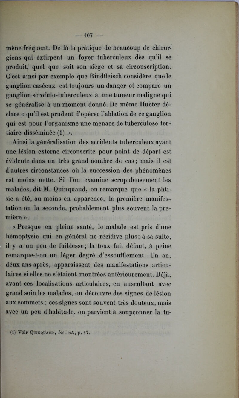 mène fréquent. De là la pratique de beaucoup de chirur- giens qui extirpent un foyer tuberculeux dès qu’il se produit, quel que soit son siège et sa circonscription. C’est ainsi par exemple que Rindfleisch considère que le ganglion caséeux est toujours un danger et compare un ganglion scrofulo-tuberculeux à une tumeur maligne qui se généralise à un moment donné. De même Hueter dé- clare « qu’il est prudent d’opérer l’ablation de ce ganglion qui est pour l’organisme une menace de tuberculose tciv tiaire disséminée (1) ». Ainsi la généralisation des accidents tuberculeux ayant une lésion externe circonscrite pour point de départ est évidente dans un très grand nombre de cas; mais il est d’autres circonstances où la succession des phénomènes est moins nette. Si Ton examine scrupuleusement les malades, dit M. Quinquaud, on remarque que « la phti- sie a été, au moins en apparence, la première manifes- tation ou la seconde, probablement plus souvent la pre- mière ». « Presque en pleine santé, le malade est pris d’une hémoptysie qui en général ne récidive plus; à sa suite, il y a un peu de faiblesse; la toux fait défaut, à peine remarque-t-on un léger degré d’essoufflement. Un an, deux ans après, apparaissent des manifestations articu- laires si elles ne s’étaient montrées antérieurement. Déjà, avant ces localisations articulaires, en auscultant avec grand soin les malades, on découvre des signes de lésion aux sommets ; ces signes sont souvent très douteux, mais avec un peu d’habitude, on parvient à soupçonner la tu- (1) Voir Quinquaud, loc. cit.} p. 17.