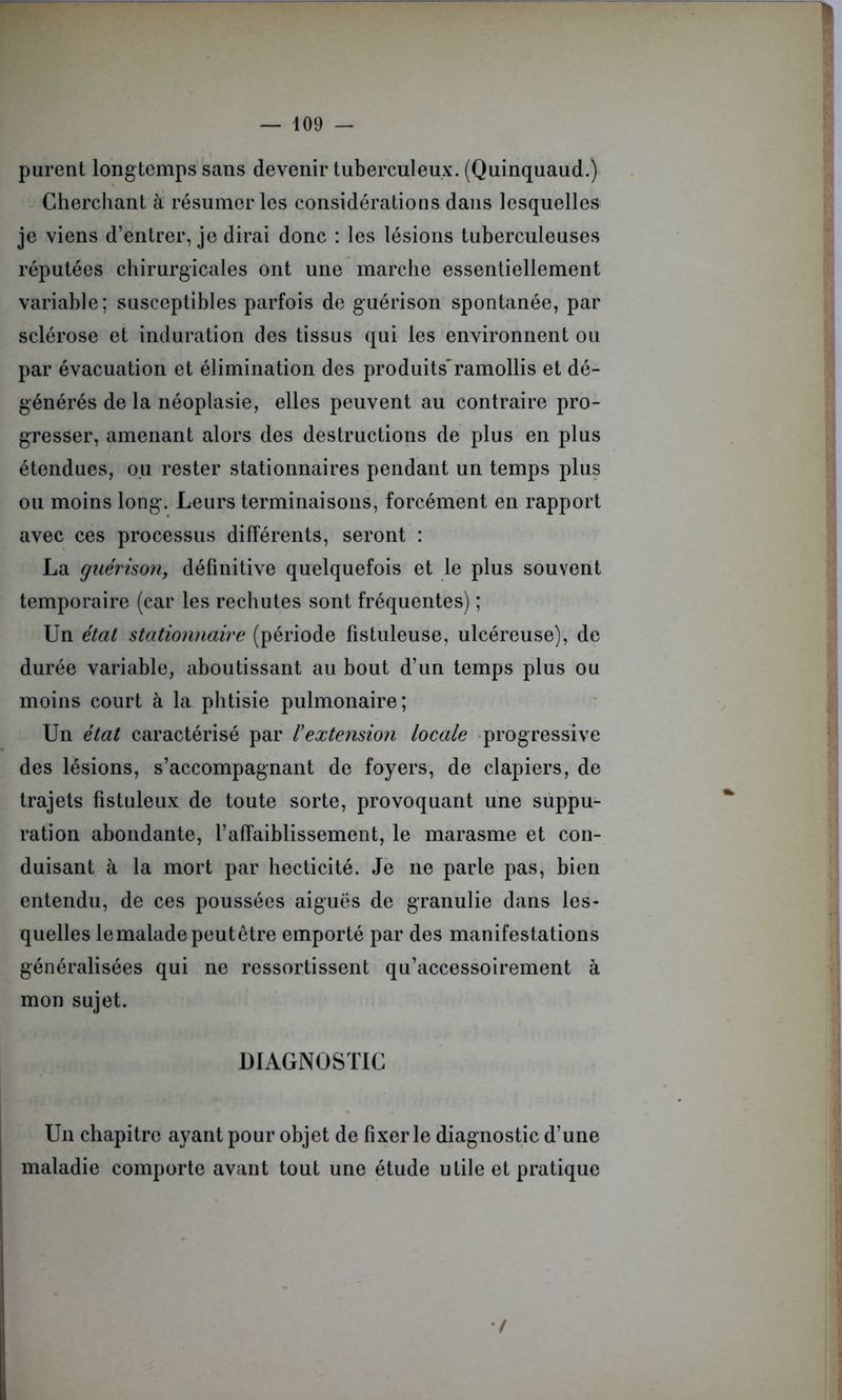 purent longtemps sans devenir tuberculeux. (Quinquaud.) Cherchant à résumer les considérations dans lesquelles je viens d’entrer, je dirai donc : les lésions tuberculeuses réputées chirurgicales ont une marche essentiellement variable; susceptibles parfois de guérison spontanée, par sclérose et induration des tissus qui les environnent ou par évacuation et élimination des produits*ramollis et dé- générés de la néoplasie, elles peuvent au contraire pro- gresser, amenant alors des destructions de plus en plus étendues, ou rester stationnaires pendant un temps plus ou moins long. Leurs terminaisons, forcément en rapport avec ces processus différents, seront : La guérison, définitive quelquefois et le plus souvent temporaire (car les rechutes sont fréquentes) ; Un état stationnaire (période fistuleuse, ulcéreuse), de durée variable, aboutissant au bout d’un temps plus ou moins court à la phtisie pulmonaire; Un état caractérisé par l’extension locale progressive des lésions, s’accompagnant de foyers, de clapiers, de trajets fistuleux de toute sorte, provoquant une suppu- ration abondante, l’affaiblissement, le marasme et con- duisant à la mort par hecticité. Je ne parle pas, bien entendu, de ces poussées aiguës de granulie dans les- quelles le malade peut être emporté par des manifestations généralisées qui ne ressortissent qu’accessoirement à mon sujet. DIAGNOSTIC Un chapitre ayant pour objet de fixer le diagnostic d’une maladie comporte avant tout une étude utile et pratique •/