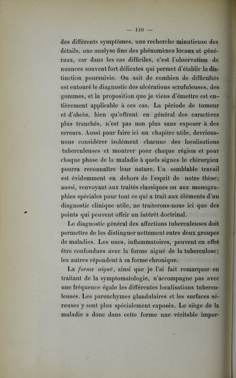 liO — dès différents symptômes, une recherche minutieuse des détails, une analyse fine des phénomènes locaux et géné- raux, car dans les cas difficiles, c’est l'observation de nuances souvent fort délicates qui permet d’établir la dis- tinction poursuivie. On sait de combien de difficultés est entouré le diagnostic des ulcérations scrofuleuses, des gommes, et la proposition que je viens d’émettre est en- tièrement applicable à ces cas. La période de tumeur et d’abcès, bien qu’offrant en général des caractères plus tranchés, n’est pas non plus sans exposer à des erreurs. Aussi pour faire ici un chapitre utile, devrions- nous considérer isolément chacune des localisations tuberculeuses et montrer pour chaque région et pour chaque phase de la maladie à quels signes le chirurgien pourra reconnaître leur nature. Un semblable travail est évidemment en dehors de l’esprit de notre thèse; aussi, renvoyant aux traités classiques ou aux monogra- phies spéciales pour tout ce qui a trait aux éléments d’un diagnostic clinique utile, ne traiterons-nous ici que des points qui peuvent offrir un intérêt doctrinal. Le diagnostic général des affections tuberculeuses doit permettre de les distinguer nettement entre deux groupes de maladies. Les unes, inflammatoires, peuvent en effet être confondues avec la forme aiguë de la tuberculose ; les autres répondent à sa forme chronique. La forme aiguë, ainsi que je l’ai fait remarquer en traitant de la symptomatologie, n’accompagne pas avec une fréquence égale les différentes localisations tubercu- leuses. Les parenchymes glandulaires et les surfaces sé- reuses y sont plus spécialement exposés. Le siège de la maladie a donc dans cette forme une véritable impor-