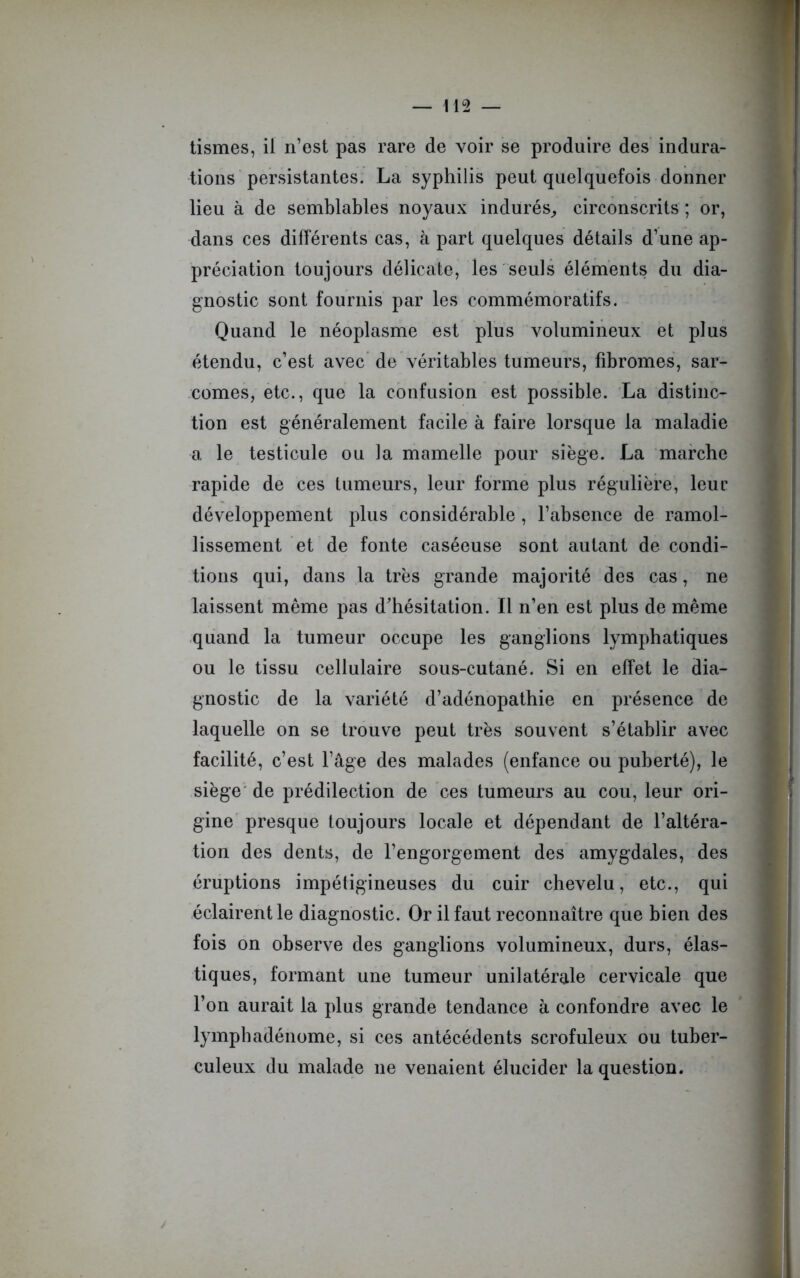 tismes, il n’est pas rare de voir se produire des indura- tions persistantes. La syphilis peut quelquefois donner lieu à de semblables noyaux indurés, circonscrits ; or, dans ces différents cas, à part quelques détails d’une ap- préciation toujours délicate, les seuls éléments du dia- gnostic sont fournis par les commémoratifs. Quand le néoplasme est plus volumineux et plus étendu, c’est avec de véritables tumeurs, fibromes, sar- comes, etc., que la confusion est possible. La distinc- tion est généralement facile à faire lorsque la maladie a le testicule ou la mamelle pour siège. La marche rapide de ces tumeurs, leur forme plus régulière, leur développement plus considérable , l’absence de ramol- lissement et de fonte caséeuse sont autant de condi- tions qui, dans la très grande majorité des cas, ne laissent même pas d'hésitation. Il n’en est plus de même quand la tumeur occupe les ganglions lymphatiques ou le tissu cellulaire sous-cutané. Si en effet le dia- gnostic de la variété d’adénopathie en présence de laquelle on se trouve peut très souvent s’établir avec facilité, c’est l’âge des malades (enfance ou puberté), le siège de prédilection de ces tumeurs au cou, leur ori- gine presque toujours locale et dépendant de l’altéra- tion des dents, de l’engorgement des amygdales, des éruptions impétigineuses du cuir chevelu, etc., qui éclairent le diagnostic. Or il faut reconnaître que bien des fois on observe des ganglions volumineux, durs, élas- tiques, formant une tumeur unilatérale cervicale que l’on aurait la plus grande tendance à confondre avec le lymphadénome, si ces antécédents scrofuleux ou tuber- culeux du malade ne venaient élucider la question.