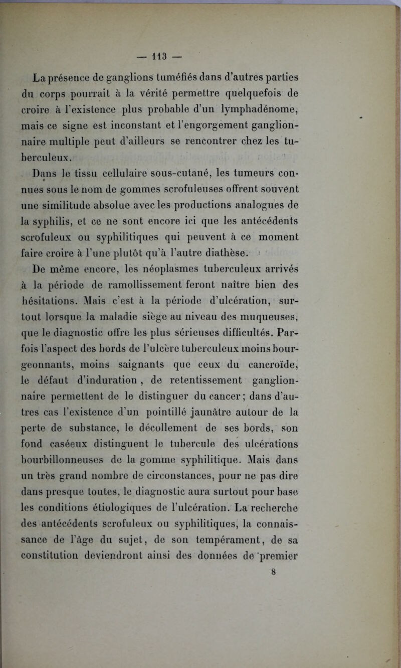 La présence de ganglions tuméfiés dans d’autres parties du corps pourrait à la vérité permettre quelquefois de croire à l’existence plus probable d’un lymphadénome, mais ce signe est inconstant et l’engorgement ganglion- naire multiple peut d’ailleurs se rencontrer chez les tu- berculeux. Dans le tissu cellulaire sous-cutané, les tumeurs con- nues sous le nom de gommes scrofuleuses offrent souvent une similitude absolue avec les productions analogues de la syphilis, et ce ne sont encore ici que les antécédents scrofuleux ou syphilitiques qui peuvent à ce moment faire croire à l’une plutôt qu’à l’autre diathèse. De même encore, les néoplasmes tuberculeux arrivés à la période de ramollissement feront naître bien des hésitations. Mais c’est à la période d’ulcération, sur- tout lorsque la maladie siège au niveau des muqueuses, que le diagnostic offre les plus sérieuses difficultés. Par- fois l’aspect des bords de l’ulcère tuberculeux moins bour- geonnants, moins saignants que ceux du cancroïde, le défaut d’induration , de retentissement ganglion- naire permettent de le distinguer du cancer; dans d’au- tres cas l’existence d’un pointillé jaunâtre autour de la perte de substance, le décollement de ses bords, son fond caséeux distinguent le tubercule des ulcérations bourbillonneuses de la gomme syphilitique. Mais dans un très grand nombre de circonstances, pour ne pas dire dans presque toutes, le diagnostic aura surtout pour base les conditions étiologiques de l’ulcération. La recherche des antécédents scrofuleux ou syphilitiques, la connais- sance de l’âge du sujet, de son tempérament, de sa constitution deviendront ainsi des données do 'premier 8