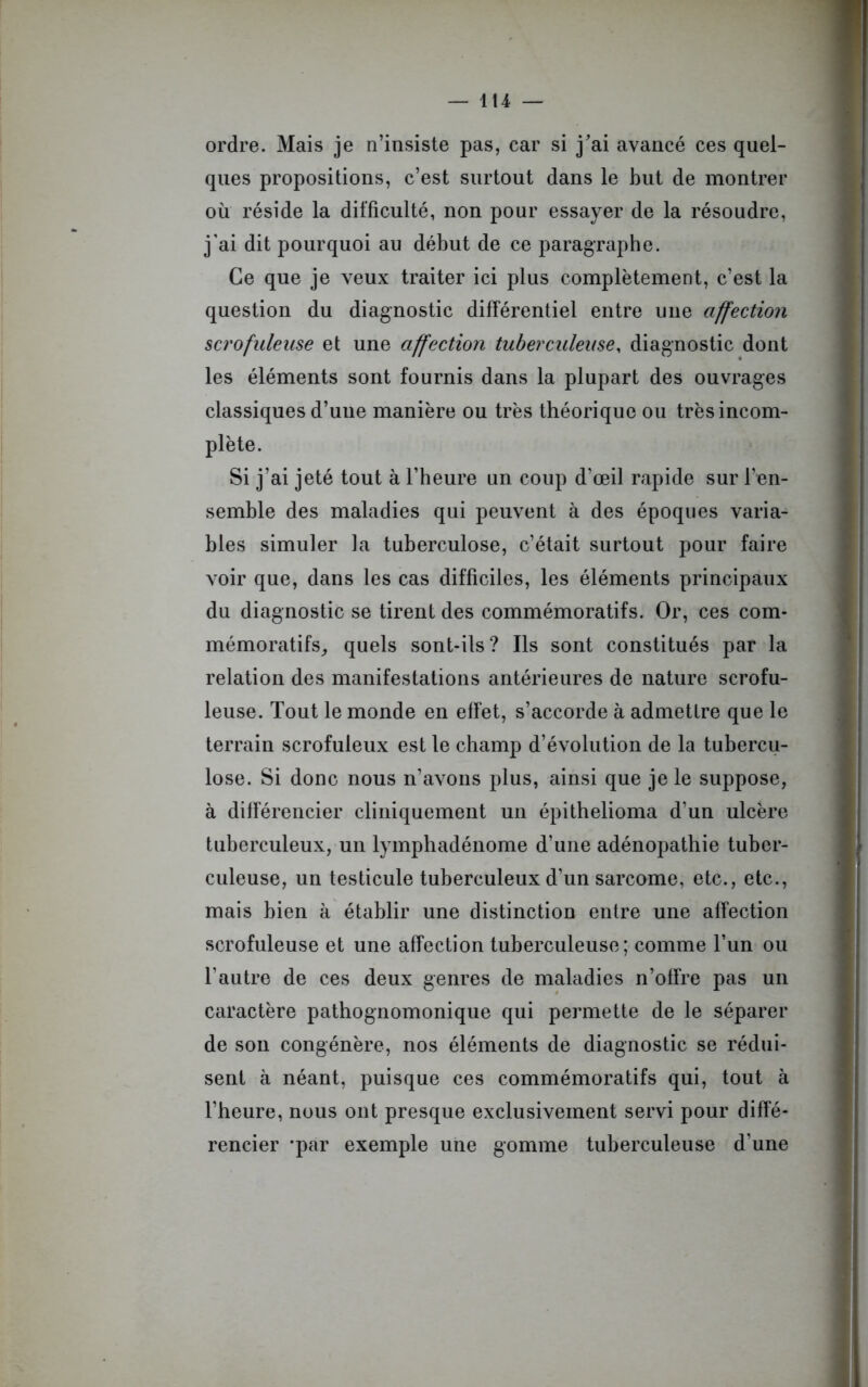ordre. Mais je n’insiste pas, car si j'ai avancé ces quel- ques propositions, c’est surtout dans le but de montrer où réside la difficulté, non pour essayer de la résoudre, j’ai dit pourquoi au début de ce paragraphe. Ce que je veux traiter ici plus complètement, c’est la question du diagnostic différentiel entre une affection scrofuleuse et une affection tuberculeuse, diagnostic dont les éléments sont fournis dans la plupart des ouvrages classiques d’une manière ou très théorique ou très incom- plète. Si j’ai jeté tout à l’heure un coup d’œil rapide sur l’en- semble des maladies qui peuvent à des époques varia- bles simuler la tuberculose, c’était surtout pour faire voir que, dans les cas difficiles, les éléments principaux du diagnostic se tirent des commémoratifs. Or, ces com- mémoratifs, quels sont-ils? Ils sont constitués par la relation des manifestations antérieures de nature scrofu- leuse. Tout le monde en effet, s’accorde à admettre que le terrain scrofuleux est le champ d’évolution de la tubercu- lose. Si donc nous n’avons plus, ainsi que je le suppose, à différencier cliniquement un épithelioma d’un ulcère tuberculeux, un lymphadénome d’une adénopathie tuber- culeuse, un testicule tuberculeux d’un sarcome, etc., etc., mais bien à établir une distinction entre une affection scrofuleuse et une affection tuberculeuse; comme l’un ou l’autre de ces deux genres de maladies n’offre pas un caractère pathognomonique qui permette de le séparer de son congénère, nos éléments de diagnostic se rédui- sent à néant, puisque ces commémoratifs qui, tout à l’heure, nous ont presque exclusivement servi pour diffé- rencier -par exemple une gomme tuberculeuse d’une