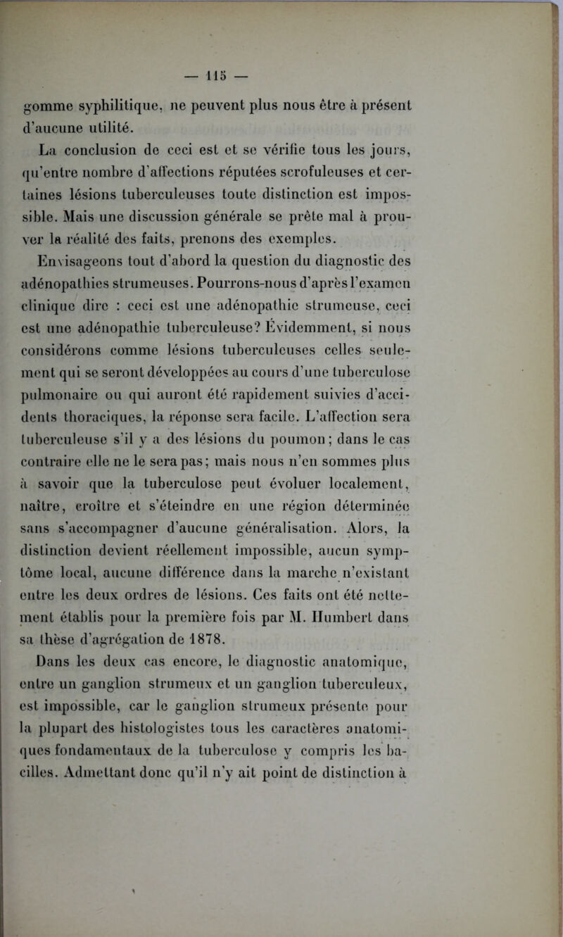 gomme syphilitique, ne peuvent plus nous être à présent d’aucune utilité. La conclusion de ceci est et se vérifie tous les jours, qu’entre nombre d'affections réputées scrofuleuses et cer- taines lésions tuberculeuses toute distinction est impos- sible. Mais une discussion générale se prête mal à prou- ver la réalité des faits, prenons des exemples. Envisageons tout d’abord la question du diagnostic des adénopathies strumeuses. Pourrons-nous d’après l’examen clinique dire : ceci est une adénopathie strumeuse, ceci est une adénopathie tuberculeuse? Evidemment, si nous considérons comme lésions tuberculeuses celles seule- ment qui se seront développées au cours d’une tuberculose pulmonaire ou qui auront été rapidement suivies d’acci- dents thoraciques, la réponse sera facile. L’affection sera tuberculeuse s’il y a des lésions du poumon; dans le cas contraire elle ne le sera pas; mais nous n’en sommes plus k savoir que la tuberculose peut évoluer localement, naître, croître et s’éteindre en une région déterminée sans s’accompagner d’aucune généralisation. Alors, la distinction devient réellement impossible, aucun symp- tôme local, aucune différence dans la marche n’existant entre les deux ordres de lésions. Ces faits ont été nette- ment établis pour la première fois par M. Humbert dans sa thèse d’agrégation de 1878. Dans les deux cas encore, le diagnostic anatomique, entre un ganglion strumeux et un ganglion tuberculeux, est impossible, car le ganglion strumeux présente pour la plupart des histologistes tous les caractères anatomi- ques fondamentaux de la tuberculose y compris les ba- cilles. Admettant donc qu’il n’y ait point de distinction à