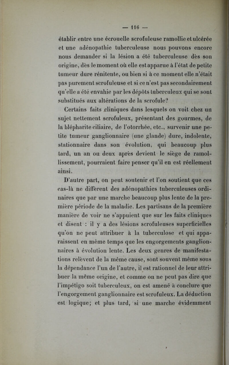établir entre une écrouelle scrofuleuse ramollie et ulcérée et une adénopathie tuberculeuse nous pouvons encore nous demander si la lésion a été tuberculeuse dès son origine, dès le moment où elle est apparue à l’état de petite tumeur dure rénitente, ou bien si à ce moment elle n’était pas purement scrofuleuse et si ce n’est pas secondairement qu’elle a été envahie par les dépôts tuberculeux qui se sont substitués aux altérations de la scrofule? Certains faits .cliniques dans lesquels on voit chez un sujet nettement scrofuleux, présentant des gourmes, de la blépharite ciliaire, de l’otorrhée, etc., survenir une pe- tite tumeur ganglionnaire (une glande) dure, indolente, stationnaire dans son évolution, qui beaucoup plus tard, un an ou deux après devient le siège de ramol- lissement, pourraient faire penser qu’il en est réellement ainsi. D’autre part, on peut soutenir et l’on soutient que ces cas-là ne diffèrent des adénopathies tuberculeuses ordi- naires que par une marche beaucoup plus lente de la pre- mière période de la maladie. Les partisans de la première manière de voir ne s’appuient que sur les faits cliniques et disent : il y a des lésions scrofuleuses superficielles qu’on ne peut attribuer à la tuberculose et qui appa- raissent en même temps que les engorgements ganglion- naires à évolution lente. Les deux genres de manifesta- tions relèvent de la même cause, sont souvent même sous la dépendance l’un de l’autre, il est rationnel de leur attri- buer la même origine, et comme on ne peut pas dire que l’impétigo soit tuberculeux, on est amené à conclure que l’engorgement ganglionnaire est scrofuleux. La déduction est logique; et plus tard, si une marche évidemment f