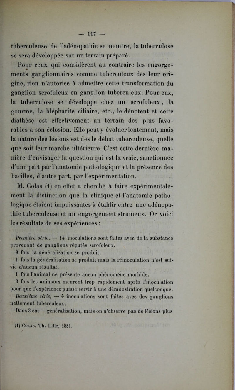tuberculeuse de l’adénopathie se montre, la tuberculose se sera développée sur un terrain préparé. Pour ceux qui considèrent au contraire les engorge- * ments ganglionnaires comme tuberculeux dès leur ori- gine, rien n’autorise à admettre cette transformation du ganglion scrofuleux en ganglion tuberculeux. Pour eux, la tuberculose se développe chez un scrofuleux , la gourme, la blépharite ciliaire, etc., le dénotent et cette diathèse est effectivement un terrain des plus favo- rables à son éclosion. Elle peut y évoluer lentement, mais la nature des lésions est dès le début tuberculeuse, quelle que soit leur marche ultérieure. C’est cette dernière ma- nière d’envisager la question qui est la vraie, sanctionnée d’une part par l’anatomie pathologique et la présence des bacilles, d’autre part, par l’expérimentation. M. Colas (1) en effet a cherché à faire expérimentale- ment la distinction que la clinique et l’anatomie patho- logique étaient impuissantes à établir entre une adénopa- thie tuberculeuse et un engorgement strumeux. Or voici les résultats de ses expériences : 'Première série, — 14 inoculations sont faites avec de la substance provenant de ganglions réputés scrofuleux. 9 fois la généralisation se produit. 1 fois la généralisation se produit mais la réinoculation n’est sui- vie d'aucun résultat. 1 fois l’animal ne présente aucun phénomène morbide. 3 fois les animaux meurent trop rapidement après l’inoculation pour que l’expérience puisse servir à une démonstration quelconque. Deuxième série, — 4 inoculations sont faites avec des ganglions nettement tuberculeux. Dans 3 cas — généralisation, mais on n’observe pas de lésions plus (1) Colas. Th. Lille, 1881.