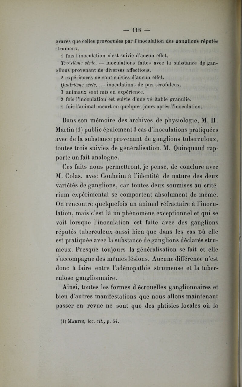 graves que celles provoquées par l’inoculation des ganglions réputés strumcux. 1 fois l’inoculation n’est suivie d’aucun effet. Tro:sième série, — inoculations faites avec la substance de gan- glions provenant de diverses affections. 2 expériences ne sont suivies d'aucun effet. Quatrième série, — inoculations de pus scrofuleux. 3 animaux sont mis en expérience. 2 fois l’inoculation est suivie d’une véritable granulie. i fois l’animal meurt en quelques jours après l’inoculation. Dans son mémoire des archives de physiologie, M. H. Martin (1) publie également 3 cas d’inoculations pratiquées avec de la substance provenant de ganglions tuberculeux, toutes trois suivies de généralisation. M. Quinquaud rap- porte un fait analogue. Ces faits nous permettront, je pense, de conclure avec M. Colas, avec Conheim à l’identité de nature des deux- variétés de ganglions, car toutes deux soumises au crité- rium expérimental se comportent absolument de même. On rencontre quelquefois un animal réfractaire à l’inocu- lation, mais c’est là un phénomène exceptionnel et qui se voit lorsque l’inoculation est faite avec des ganglions réputés tuberculeux aussi bien que dans les cas Où elle est pratiquée avec la substance de ganglions déclarés stru- meux. Presque toujours la généralisation se fait et elle s’accompagne des mêmes lésions. Aucune différence n’est donc à faire entre l’adénopathie strumeuse et la tuber- culose ganglionnaire. Ainsi, toutes les formes d’écrouelles ganglionnaires et bien d’autres manifestations que nous allons maintenant passer en revue ne sont que des phtisies locales où la (1) Martin, loc. cit.y p. 54.