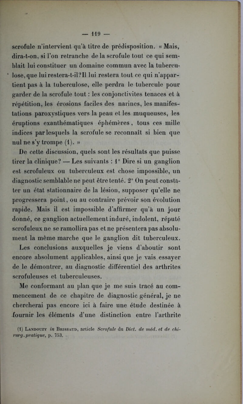 scrofule n’intervient qu’à titre de prédisposition. « Mais, dira-t-on, si l’on retranche delà scrofule tout ce qui sem- blait lui constituer un domaine commun avec la tubercu- * lose,que lui restera-t-il?Il lui restera tout ce qui n’appar- tient pas à la tuberculose, elle perdra le tubercule pour garder de la scrofule tout : les conjonctivites tenaces et à répétition, les érosions faciles des narines, les manifes- tations paroxystiques vers la peau et les muqueuses, les éruptions exanthématiques éphémères, tous ces mille indices par lesquels la scrofule se reconnaît si bien que nul ne s’y trompe (1). » De cette discussion, quels sont les résultats que puisse tirer la clinique? — Les suivants : 1° Dire si un ganglion est scrofuleux ou tuberculeux est chose impossible, un diagnostic semblable ne peut être tenté. 2° On peut consta- ter un état stationnaire de la lésion, supposer qu’elle ne progressera point, ou au contraire prévoir son évolution rapide. Mais il est impossible d’affirmer qu’à un jour donné, ce ganglion actuellement induré, indolent, réputé scrofuleux ne se ramollira pas et ne présentera pas absolu- ment la même marche que le ganglion dit tuberculeux. Les conclusions auxquelles je viens d’aboutir sont encore absolument applicables, ainsi que je vais essayer de le démontrer, au diagnostic différentiel des arthrites scrofuleuses et tuberculeuses. Me conformant au plan que je me suis tracé au com- mencement de ce chapitre de diagnostic général, je ne chercherai pas encore ici à faire une étude destinée à fournir les éléments d’une distinction entre l’arthrite (1) Landouzy in Brissaud, article Scrofule du Dict. de méd. et de chi- rurg.pratique, p. 753.