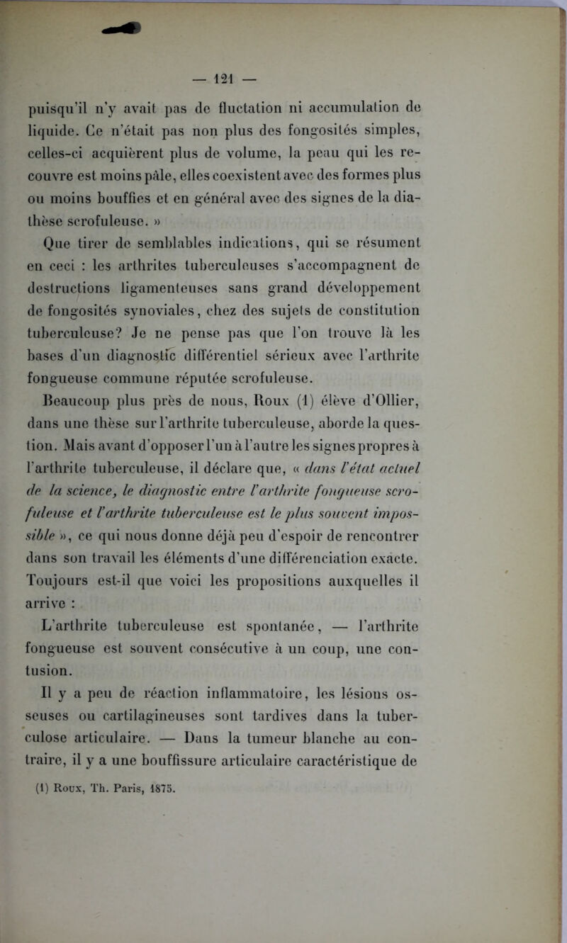 puisqu’il n’y avait pas de fluctation ni accumulation de liquide. Ce n’était pas non plus des fongosités simples, celles-ci acquièrent plus de volume, la peau qui les re- couvre est moins pâle, elles coexistent avec des formes plus ou moins bouffies et en général avec des signes de la dia- thèse scrofuleuse. » Que tirer de semblables indications, qui se résument en ceci : les arthrites tuberculeuses s’accompagnent de destructions ligamenteuses sans grand développement de fongosités synoviales, chez des sujets de constitution tuberculeuse? Je ne pense pas que l’on trouve là les bases d’un diagnostic différentiel sérieux avec l’arthrite fongueuse commune réputée scrofuleuse. Beaucoup plus près de nous, Roux (1) élève d’Ollier, dans une thèse sur l’arthrite tuberculeuse, aborde la ques- tion. Mais avant d’opposer l’un à l’autre les signes propres à l’arthrite tuberculeuse, il déclare que, « dans l’état actuel de la science, le diagnostic entre l’arthrite fongueuse scro- fuleuse et l’arthrite tuberculeuse est le plus souvent impos- sible », ce qui nous donne déjà peu d’espoir de rencontrer dans son travail les éléments d’une différenciation exacte. Toujours est-il que voici les propositions auxquelles il arrive : L'arthrite tuberculeuse est spontanée, — l’arthrite fongueuse est souvent consécutive à un coup, une con- tusion. Il y a peu de réaction inflammatoire, les lésions os- seuses ou cartilagineuses sont tardives dans la tuber- culose articulaire. — Dans la tumeur blanche au con- traire, il y a une bouffissure articulaire caractéristique de