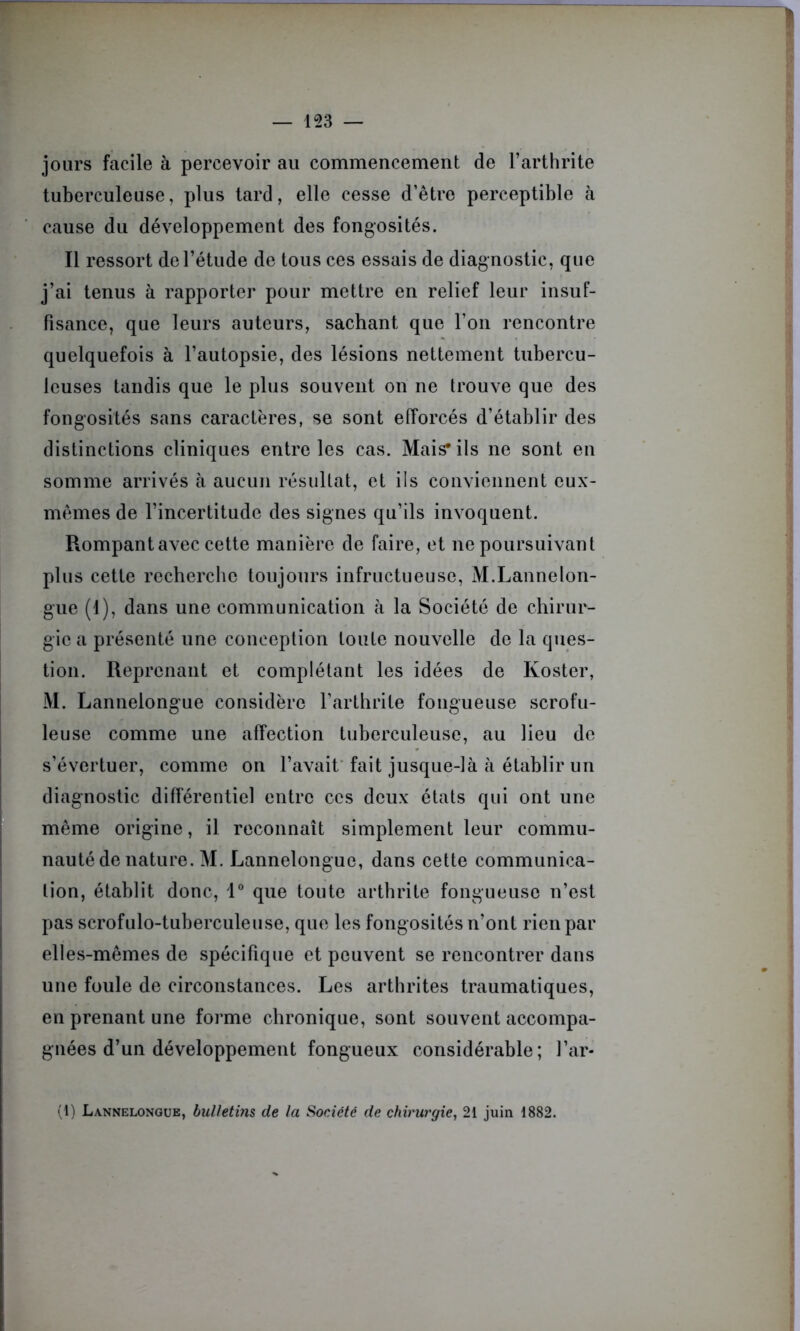 jours facile à percevoir au commencement de l’arthrite tuberculeuse, plus tard, elle cesse d’être perceptible à cause du développement des fongosités. Il ressort de l’étude de tous ces essais de diagnostic, que j’ai tenus à rapporter pour mettre en relief leur insuf- fisance, que leurs auteurs, sachant que l’on rencontre quelquefois à l’autopsie, des lésions nettement tubercu- leuses tandis que le plus souvent on ne trouve que des fongosités sans caractères, se sont efforcés d’établir des distinctions cliniques entre les cas. Mais* ils ne sont en somme arrivés à aucun résultat, et ils conviennent eux- mêmes de l’incertitude des signes qu’ils invoquent. Rompantavec cette manière de faire, et ne poursuivant plus cette recherche toujours infructueuse, M.Lannelon- gue (1), dans une communication à la Société de chirur- gie a présenté une conception toute nouvelle de la ques- tion. Reprenant et complétant les idées de Koster, M. Lannelongue considère l’arthrite fongueuse scrofu- leuse comme une affection tuberculeuse, au lieu de s’évertuer, comme on l’avait fait jusque-là à établir un diagnostic différentiel entre ces deux états qui ont une même origine, il reconnaît simplement leur commu- nauté de nature. M. Lannelongue, dans cette communica- tion, établit donc, 1° que toute arthrite fongueuse n’est pas scrofulo-tuberculeuse, que les fongosités n’ont rien par elles-mêmes de spécifique et peuvent se rencontrer dans une foule de circonstances. Les arthrites traumatiques, en prenant une forme chronique, sont souvent accompa- gnées d’un développement fongueux considérable; l’ar- (1) Lannelongue, bulletins de la Société de chirurgie, 21 juin 1882.