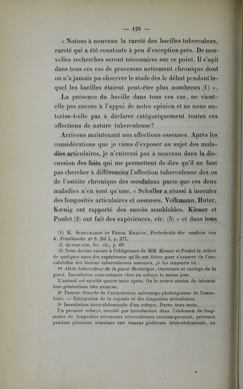 « Notons à nouveau la rareté des bacilles tuberculeux, rareté qui a été constante à peu d’exception près. De nou- velles recherches seront nécessaires sur ce point. 11 s’agit dans tous ces cas de processus nettement chronique dont on n’a jamais pu observer le stade dès le début pendant le- quel les bacilles étaient peut-être plus nombreux (1) ». La présence du bacille dans tous ces cas, ne vient- elle pas encore à l'appui de notre opinion et ne nous au- torise-t-elle pas à déclarer catégoriquement toutes ces affections de nature tuberculeuse? Arrivons maintenant aux affections osseuses. Après les considérations que je viens d’exposer au sujet des mala- dies articulaires, je n’entrerai pas à nouveau dans la dis- cussion des faits qui me permettent de dire qu’il ne faut pas chercher à différencier l’affection tuberculeuse des os de l’ostéite chronique des scrofuleux parce que ces deux maladies n’en ^ont qu’une. « Schuller a réussi à inoculer des fongosités articulaires et osseuses. Volkmann, Huter, Kœnig ont rapporté des succès semblables. Iviener et Poulet (2) ont fait des expériences, etc. (3) » et dans tous (1) K. Schuchardt et Fedor Krause, Fortschritte der medicin von K. Friedlandcr n° 9. Bd I, p. 277. (2) Quinquaud, loc. cil., p. 69. (3) Nous devons encore à l’obligeance de MM. Kiener et Poulet le relevé de quelques-unes des expériences qu’ils ont faites pour s’assurer de l’ino- culabilité des lésions tuberculeuses osseuses, je les transcris ici : 1° Abcès tuberculeux de la paroi thoracique. Ouverture et raclage de la paroi. Inoculation sous-cutanée chez un cobaye le même jour. L'animal est sacrifié quatre mois après. On le trouve atteint de tubercu- lose généralisée très avancée. 2° Tumeur blanche de l’articulation métacarpo-phalangienne de l’annu- laire. — Extirpation de la capsule et des fongosités articulaires. 3U Inoculation intra-abdominale d’un cobaye. Durée trois mois. Un premier cobaye, inoculé par introduction dans l’abdomen de frag- ments de fongosités reconnues tuberculeuses anatomiquement, présenta pendant plusieurs semaines une tumeur pisiforme intra-abdominale, au
