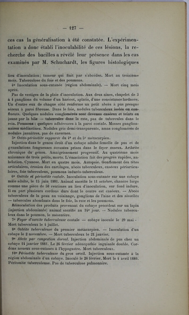ces cas la généralisation à été constatée. L’expérimen- tation a donc établi l’inoculabilité de ces lésions, la re- cherche des bacilles a révélé leur présence dans les cas examinés par M. Schuchardt, les figures histologiques lieu d’inoculation; tumeur qui finit par s’abcéder. Mort au troisième mois. Tuberculose du foie et des poumons. 4° Inoculation sous-cutanée (région abdominale). — Mort cinq mois après. Pas de vestiges de la plaie d’inoculation. Aux deux aines, chapelet de 3 à 4 ganglions du volume d'un haricot, aplatis, d’une consistance lardacée. Un d’entre eux de chaque côté renferme un petit abcès à pus presque séreux à paroi fibreuse. Dans le foie, nodules tuberculeux isolés ou con- fluents. Quelques nodules conglomérés sont devenus caséeux et teints en jaune par la bile — tubercules dans la rate, pas de tubercules dans le rein. Poumons : quelques adhérences à la paroi costale. Masses ganglion- naires médiastines. Nodules gris demi-transparents, amas conglomérés de nodules jaunâtres, pas de cavernes. 5° Ostéo-périoslite suppurée du 4e et du 5e métacarpien. Injection dans le genou droit d’un cobaye adulte femelle de pus et de granulations fongueuses écrasées prises dans le foyer osseux. Arthrite chronique du genou. Amaigrissement progressif. Au quatrième mois naissance de trois petits, morts. L’émaciation fait des progrès rapides, an- hélation. Cyanose. Mort en quatre mois. Autopsie. Gonflement des tètes articulaires, érosion des cartilages, abcès tuberculeux, caséeux périarticu- laires, foie tuberculeux, poumons indurés-tuberculeux. 6° Ostéite et périostite costale. Inoculation sous-cutanée sur une cobaye mâle adulte, le 15 juin 1881. Animal sacrifié le 11 octobre, chancre large comme une pièce de 50 centimes au lieu d’inoculation, sur fond induré. Il en part plusieurs cordons durs dont le centre est caséeux. — Abcès tuberculeux de la peau au voisinage, ganglions de l’aine et des aisselles — tubercules abondants dans le foie, la rate et les poumons. Réinoculation des produits provenant du cobaye précédent sur un lapin (injection abdominale) animal sacrifié au 34e jour. — Nodules tubercu- leux dans le poumon, le mésentère. 7° Foyer d'ostéite tuberculeuse costale — cobaye inoculé le 29 mai - Mort tuberculeux le 4 juillet. 8° Ostéite tuberculeuse du premier métacarpien. — Inoculation d’un cobaye le 2 novembre. — Mort tuberculeux le 21 janvier. 9° Abcès par congestion dorsal. Injection abdominale de pus chez un cobaye 14 janvier 1881. Le 26 février adénopathie inguinale double. Cor- dons noueux sous-cutanes à l’hypogastre. Mort tuberculeux. 10° Périostite tuberculeuse du gros orteil. Injection sous-cutanée à la région abdominale d’un cobaye. Inoculé le 26 février. Mort le 4 avril 1880. Péritonite tuberculeuse. Pas de tuberculose pulmonaire.