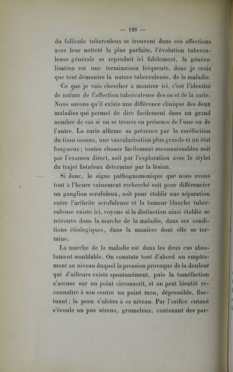 du follicule tuberculeux se trouvent dans ces affections avec leur netteté la plus parfaite, l’évolution tubercu- leuse générale se reproduit ici fidèlement, la généra- lisation est une terminaison fréquente, donc je crois que tout démontre la nature tuberculeuse, de la maladie. Ce que je vais chercher à montrer ici, c’est l’identité de nature de l’affection tuberculeuse des os et de la carie. Nous savons qu’il existe une différence clinique des deux maladies qui permet de dire facilement dans un grand nombre de cas si on se trouve en présence de l’une ou de l’autre. La carie affirme sa présence par la raréfaction du tissu osseux, une vascularisation plus grande et un état fongueux; toutes choses facilement reconnaissables soit par l’examen direct, soit par l’exploration avec le stylet du trajet fistuleux déterminé par la lésion. Si donc, le signe pathognomonique que nous avons tout à l’heure vainement recherché soit pour différencier un ganglion scrofuleux, soit pour établir une séparation entre l’arthrite scrofuleuse et la tumeur blanche tuber- culeuse existe ici, voyons si la distinction ainsi établie se retrouve dans la marche de la maladie, dans ses condi- tions étiologiques, dans la manière dont elle se ter- mine. La marche de la maladie est dans les deux cas abso- lument semblable. On constate tout d’abord un empâte- ment au niveau duquel la pression provoque de la douleur qui d’ailleurs existe spontanément, puis la tuméfaction s’accuse sur un point circonscrit, et on peut bientôt re- connaître à son centre un point mou, dépressible, fluc- tuant ; la peau s’ulcère à ce niveau. Par l’orifice cutané s’écoule un pus séreux, grumeleux, contenant des par-