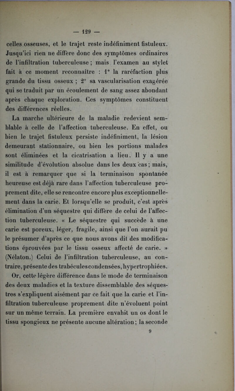 celles osseuses, et le trajet reste indéfiniment fistuleux. Jusqu’ici rien ne diffère donc des symptômes ordinaires de l’infiltration tuberculeuse ; mais l’examen au stylet fait à ce moment reconnaître : 1° la raréfaction plus grande du tissu osseux ; 2° sa vascularisation exagérée qui se traduit par un écoulement de sang assez abondant après chaque exploration. Ces symptômes constituent des différences réelles. La marche ultérieure de la maladie redevient sem- blable à celle de l’affection tuberculeuse. En effet, ou bien le trajet fistuleux persiste indéfiniment, la lésion demeurant stationnaire, ou bien les portions malades sont éliminées et la cicatrisation a lieu. Il y a une similitude d’évolution absolue dans les deux cas ; mais, il est à remarquer que si la terminaison spontanée heureuse est déjà rare dans l’affection tuberculeuse pro- prement dite, elle se rencontre encore plus exceptionnelle- ment dans la carie. Et lorsqu’elle se produit, c’est après élimination d’un séquestre qui diffère de celui de l’affec- tion tuberculeuse. « Le séquestre qui succède à une carie est poreux, léger, fragile, ainsi que l’on aurait pu le présumer d’après ce que nous avons dit des modifica- tions éprouvées par le tissu osseux affecté de carie. » (Nélaton.) Celui de l’infiltration tuberculeuse, au con- traire, présente des trabéculescondensées, hypertrophiées. Or, cette légère différence dans le mode de terminaison des deux maladies et la texture dissemblable des séques- tres s’expliquent aisément par ce fait que la carie et l’in- filtration tuberculeuse proprement dite n’évoluent point sur un même terrain. La première envahit un os dont le tissu spongieux ne présente aucune altération ; la seconde 9
