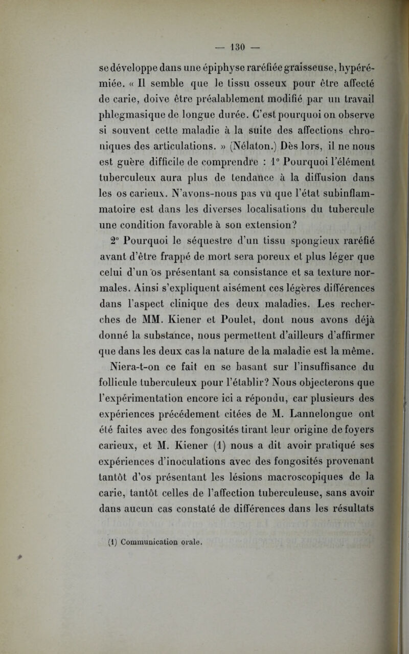se développe dans une épiphyse raréfiée graisseuse, hypéré- miée. « Il semble que le tissu osseux pour être affecté de carie, doive être préalablement modifié par un travail phlegmasique de longue durée. C’est pourquoi on observe si souvent cette maladie à la suite des affections chro- niques des articulations. » (Nélaton.) Dès lors, il ne nous est guère difficile de comprendre : 1° Pourquoi l’élément tuberculeux aura plus de tendance à la diffusion dans les os carieux. N’avons-nous pas vu que l’état subinflam- matoire est dans les diverses localisations du tubercule une condition favorable à son extension? 2° Pourquoi le séquestre d’un tissu spongieux raréfié avant d’être frappé de mort sera poreux et plus léger que celui d’un os présentant sa consistance et sa texture nor- males. Ainsi s’expliquent aisément ces légères différences dans l'aspect clinique des deux maladies. Les recher- ches de MM. Kiener et Poulet, dont nous avons déjà donné la substance, nous permettent d’ailleurs d’affirmer que dans les deux cas la nature de la maladie est la même. Niera-t-on ce fait en se basant sur l’insuffisance du follicule tuberculeux pour l’établir? Nous objecterons que l’expérimentation encore ici a répondu, car plusieurs des expériences précédement citées de M. Lannelongue ont été faites avec des fongosités tirant leur origine de foyers carieux, et M. Kiener (1) nous a dit avoir pratiqué ses expériences d’inoculations avec des fongosités provenant tantôt d’os présentant les lésions macroscopiques de la carie, tantôt celles de l’affection tuberculeuse, sans avoir dans aucun cas constaté de différences dans les résultats (1) Communication orale.