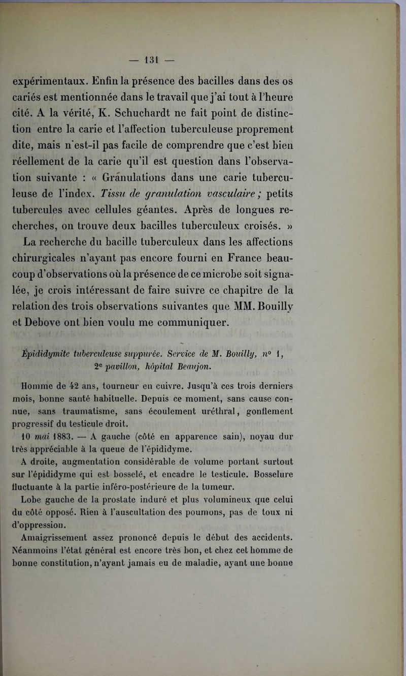 expérimentaux. Enfin la présence des bacilles dans des os cariés est mentionnée dans le travail que j’ai tout à l'heure cité. A la vérité, K. Schuchardt ne fait point de distinc- tion entre la carie et l’affection tuberculeuse proprement dite, mais n’est-il pas facile de comprendre que c’est bien réellement de la carie qu’il est question dans l’observa- tion suivante : « Granulations dans une carie tubercu- leuse de l’index. Tissu de granulation vasculaire ; petits tubercules avec cellules géantes. Après de longues re- cherches, on trouve deux bacilles tuberculeux croisés. » La recherche du bacille tuberculeux dans les affections chirurgicales n’ayant pas encore fourni en France beau- coup d’observations où la présence de ce microbe soit signa- lée, je crois intéressant de faire suivre ce chapitre de la relation des trois observations suivantes que MM.Bouilly et Debove ont bien voulu me communiquer. Épididymite tuberculeuse suppurée. Service de M. Bouilly, n° i, 2e pavillon, hôpital Beaujon. Homme de 42 ans, tourneur en cuivre. Jusqu’à ces trois derniers mois, bonne santé habituelle. Depuis ce moment, sans cause con- nue, sans traumatisme, sans écoulement uréthral, gonflement progressif du testicule droit. 10 mai 1883. — A gauche (côté en apparence sain), noyau dur très appréciable à la queue de l'épididyme. A droite, augmentation considérable de volume portant surtout sur l’épididyme qui est bosselé, et encadre le testicule. Bosselure fluctuante à la partie inféro-postérieure de la tumeur. Lobe gauche de la prostate induré et plus volumineux que celui du côté opposé. Rien à l’auscultation des poumons, pas de toux ni d’oppression. Amaigrissement assez prononcé depuis le début des accidents. Néanmoins l’état général est encore très bon, et chez cet homme de bonne constitution, n’ayant jamais eu de maladie, ayant une bonue