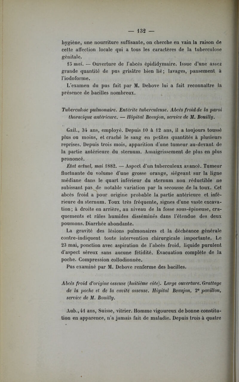 hygiène, une nourriture suffisante, on cherche en vain la raison de cette affection locale qui a tous les caractères de la tuberculose génitale. 15 mai. — Ouverture de l’abcès épididymaire. Issue d’une assez grande quantité de pus grisâtre bien lié; lavages, pansement à l’io do forme. L’examen du pus fait par M. Debove lui a fait reconnaître la présence de bacilles nombreux. Tuberculose ■pulmonaire. Entérite tuberculeuse. Abcès froid de la paroi thoracique antà'ieure. — Hôpital Beaujon, service de M. Bouilly. Gail., 34 ans, employé. Depuis 10 à 12 ans, il a toujours toussé plus ou moins, et craché le sang en petites quantités à plusieurs reprises. Depuis trois mois, apparition d’une tumeur au-devant de la partie antérieure du sternum. Amaigrissement de plus en plus prononcé. État actuel, mai 1882. — Aspect d’un tuberculeux avancé. Tumeur fluctuante du volume d’une grosse orange, siégeant sur la ligne médiane dans le quart inférieur du sternum non réductible ne subissant pas de notable variation par la secousse de la toux. Cet abcès froid a pour origine probable la partie antérieure et infé- rieure du sternum. Toux très fréquente, signes d’une vaste excava- tion; à droite en arrière, au niveau de la fosse sous-épineuse, cra- quements et râles humides disséminés dans l’étendue des deux poumons. Diarrhée abondante. La gravité des lésions pulmonaires et la déchéance générale contre-indiquent toute intervention chirurgicale importante. Le 23 mai, ponction avec aspiration de l’abcès froid, liquide purulent d’aspect séreux sans aucune fétidité. Évacuation complète de la poche. Compression collodionnée. Pus examiné par M. Debove renferme des bacilles. Abcès froid d'origine osseuse (huitième côte). Large ouverture. Grattage de la poche et de la cavité osseuse. Hôpital Beaujon, 2e pavillon, service de M. Bouilly. Aub.,41 ans, Suisse, vitrier. Homme vigoureux de bonne constitu- tion en apparence, n’a jamais fait de maladie. Depuis trois à quatre