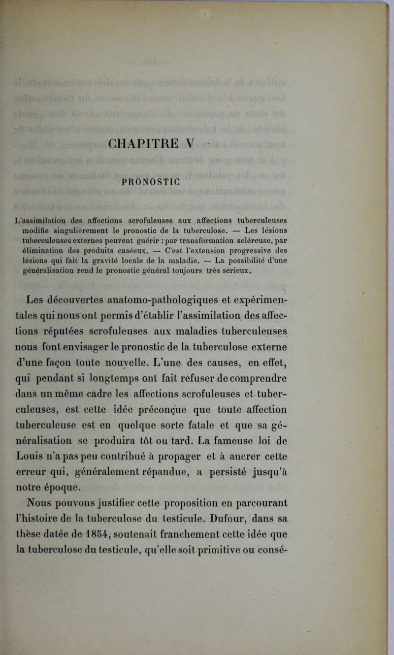 PRONOSTIC L’assimilation des affections scrofuleuses aux affections tuberculeuses modifie singulièrement le pronostic de la tuberculose. — Les lésions tuberculeuses externes peuvent guérir : par transformation scléreuse, par élimination des produits caséeux. — C’est l’extension progressive des lésions qui fait la gravité locale de la maladie. — La possibilité d’une généralisation rend le pronostic général toujours très sérieux.  -t Les découvertes anatomo-pathologiques et expérimen- tales qui nous ont permis d’établir l’assimilation des affec- tions réputées scrofuleuses aux maladies tuberculeuses nous font envisager le pronostic de la tuberculose externe d’une façon toute nouvelle. L’une des causes, en effet, qui pendant si longtemps ont fait refuser de comprendre dans un même cadre les affections scrofuleuses et tuber- culeuses, est cette idée préconçue que toute affection tuberculeuse est en quelque sorte fatale et que sa gé- néralisation se produira tôt ou tard. La fameuse loi de Louis n’a pas peu contribué à propager et à ancrer cette erreur qui, généralement répandue, a persisté jusqu’à notre époque. Nous pouvons justifier cette proposition en parcourant l’histoire de la tuberculose du testicule. Dufour, dans sa thèse datée de 1854, soutenait franchement cette idée que la tuberculose du testicule, qu’elle soit primitive ou consé-