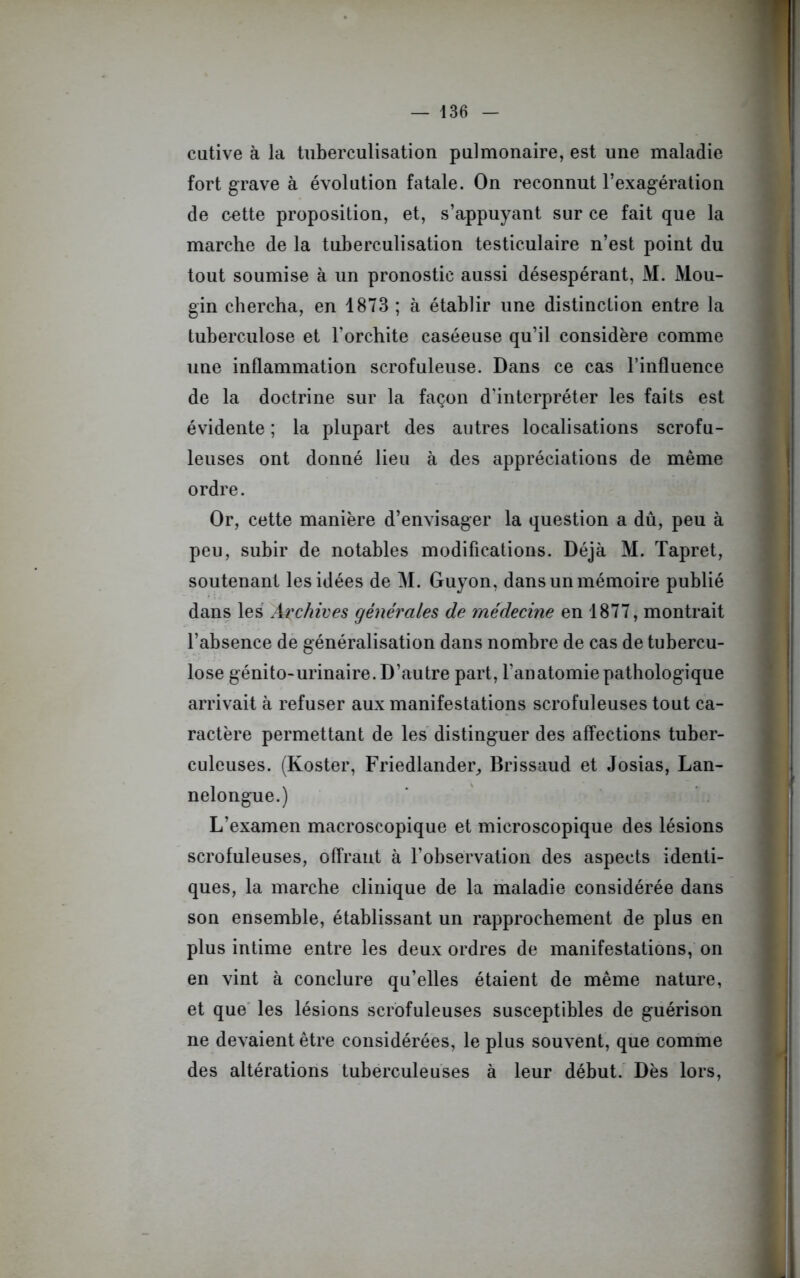 cutive à la tuberculisation pulmonaire, est une maladie fort grave à évolution fatale. On reconnut l’exagération de cette proposition, et, s’appuyant sur ce fait que la marche de la tuberculisation testiculaire n’est point du tout soumise à un pronostic aussi désespérant, M. Mou- gin chercha, en 1873 ; à établir une distinction entre la tuberculose et l'orchite caséeuse qu’il considère comme une inflammation scrofuleuse. Dans ce cas l’influence de la doctrine sur la façon d’interpréter les faits est évidente ; la plupart des autres localisations scrofu- leuses ont donné lieu à des appréciations de même ordre. Or, cette manière d’envisager la question a dû, peu à peu, subir de notables modifications. Déjà M. Tapret, soutenant les idées de M. Guyon, dans un mémoire publié dans les Archives générales de médecine en 1877, montrait l’absence de généralisation dans nombre de cas de tubercu- lose génito-urinaire. D’autre part, l’anatomie pathologique arrivait à refuser aux manifestations scrofuleuses tout ca- ractère permettant de les distinguer des affections tuber- culeuses. (Koster, Friedlander, Brissaud et Josias, Lan- nelongue.) L’examen macroscopique et microscopique des lésions scrofuleuses, offrant à l’observation des aspects identi- ques, la marche clinique de la maladie considérée dans son ensemble, établissant un rapprochement de plus en plus intime entre les deux ordres de manifestations, on en vint à conclure qu’elles étaient de même nature, et que les lésions scrofuleuses susceptibles de guérison ne devaient être considérées, le plus souvent, que comme des altérations tuberculeuses à leur début. Dès lors,