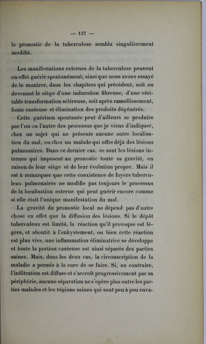 le pronostic do la tuberculose sembla singulièrement modifié. Les manifestations externes de la tuberculose peuvent en effet guérir spontanément, ainsi que nous avons essayé de le montrer, dans les chapitres qui précèdent, soit en devenant le siège d’une induration fibreuse, d’une véri- table transformation scléreuse, soit après ramollissement, fonte caséeuse et élimination des produits dégénérés. Cette guérison spontanée peut d’ailleurs se produire par l’un ou l’autre des processus que je viens d’indiquer, chez un sujet qui ne présente aucune autre localisa- tion du mal, ou chez un malade qui offre déjà des lésions pulmonaires. Dans ce dernier cas, ce sont les lésions in- ternes qui imposent au pronostic toute sa gravité, en raison de leur siège et de leur évolution propre. Mais il est à remarquer que cette coexistence de foyers tubercu- leux pulmonaires ne modifie pas toujours le processus de la localisation externe qui peut guérir encore comme si elle était l’unique manifestation du mal. La gravité du pronostic local ne dépend pas d’autre chose en effet que la diffusion des lésions. Si le dépôt tuberculeux est limité, la réaction qu’il provoque est lé- gère, et aboutit à l’enkystement, ou bien cette réaction est plus vive, une inflammation éliminatrice se développe et toute la portion caséeuse est ainsi séparée des parties saines. Mais, dans les deux cas, la circonscription de la maladie a permis à la cure de se faire. Si, au contraire, l’infiltration est diffuse et s’accroît progressivement par sa périphérie, aucune séparation ne s’opère plus entre les par- ties malades et les régions saines qui sont peu à peu enva-