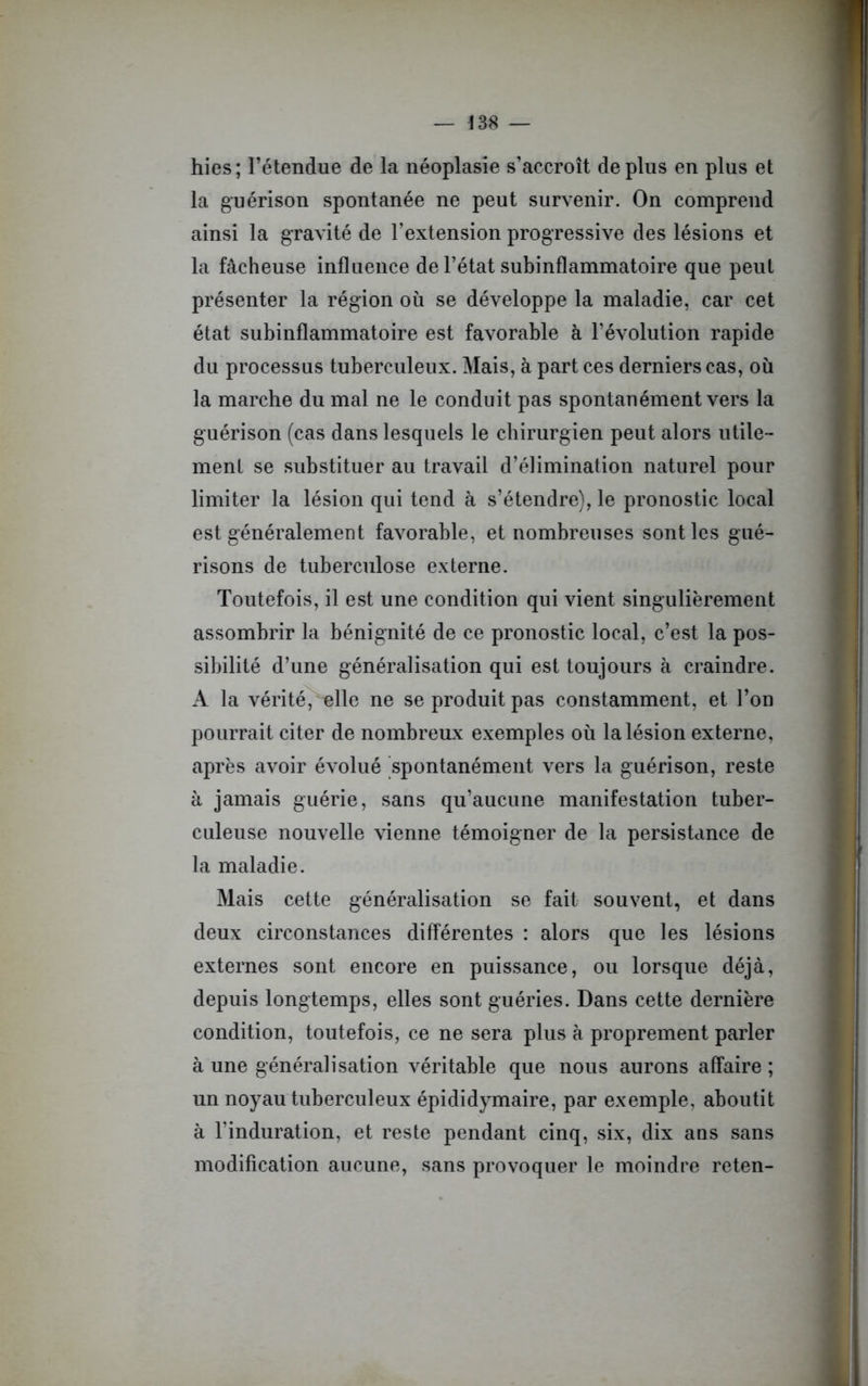 hies; l’étendue de la néoplasie s’accroît déplus en plus et la guérison spontanée ne peut survenir. On comprend ainsi la gravité de l’extension progressive des lésions et la fâcheuse influence de l’état subinflammatoire que peut présenter la région où se développe la maladie, car cet état subinflammatoire est favorable à l’évolution rapide du processus tuberculeux. Mais, à part ces derniers cas, où la marche du mal ne le conduit pas spontanément vers la guérison (cas dans lesquels le chirurgien peut alors utile- ment se substituer au travail d’élimination naturel pour limiter la lésion qui tend à s’étendre), le pronostic local est généralement favorable, et nombreuses sont les gué- risons de tuberculose externe. Toutefois, il est une condition qui vient singulièrement assombrir la bénignité de ce pronostic local, c’est la pos- sibilité d’une généralisation qui est toujours à craindre. A la vérité, elle ne se produit pas constamment, et l’on pourrait citer de nombreux exemples où la lésion externe, après avoir évolué spontanément vers la guérison, reste à jamais guérie, sans qu’aucune manifestation tuber- culeuse nouvelle vienne témoigner de la persistance de la maladie. Mais cette généralisation se fait souvent, et dans deux circonstances différentes : alors que les lésions externes sont encore en puissance, ou lorsque déjà, depuis longtemps, elles sont guéries. Dans cette dernière condition, toutefois, ce ne sera plus à proprement parler à une généralisation véritable que nous aurons affaire ; un noyau tuberculeux épididymaire, par exemple, aboutit à l’induration, et reste pendant cinq, six, dix ans sans modification aucune, sans provoquer le moindre reten-