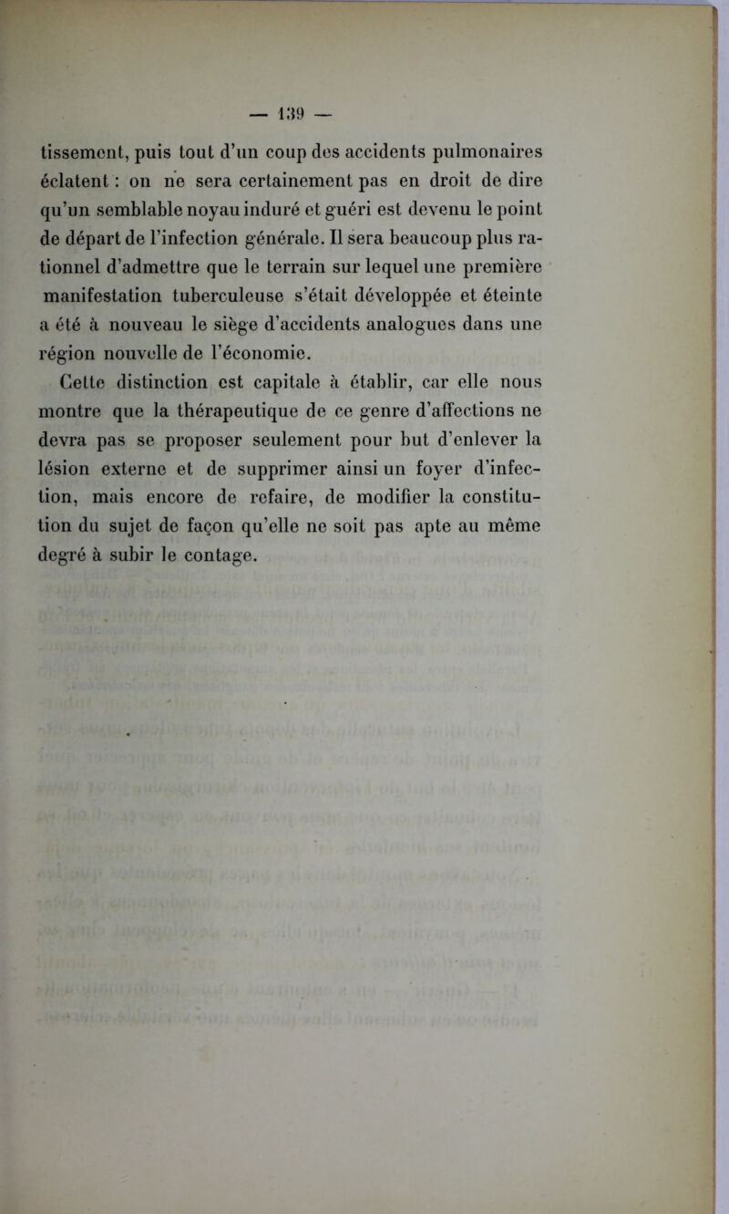 tissement, puis tout d’un coup des accidents pulmonaires éclatent : on ne sera certainement pas en droit de dire qu’un semblable noyau induré et guéri est devenu le point de départ de l’infection générale. Il sera beaucoup plus ra- tionnel d’admettre que le terrain sur lequel une première manifestation tuberculeuse s’était développée et éteinte a été à nouveau le siège d’accidents analogues dans une région nouvelle de l’économie. Cette distinction est capitale à établir, car elle nous montre que la thérapeutique de ce genre d’affections ne devra pas se proposer seulement pour but d’enlever la lésion externe et de supprimer ainsi un foyer d’infec- tion, mais encore de refaire, de modifier la constitu- tion du sujet de façon qu’elle ne soit pas apte au même degré à subir le contage.