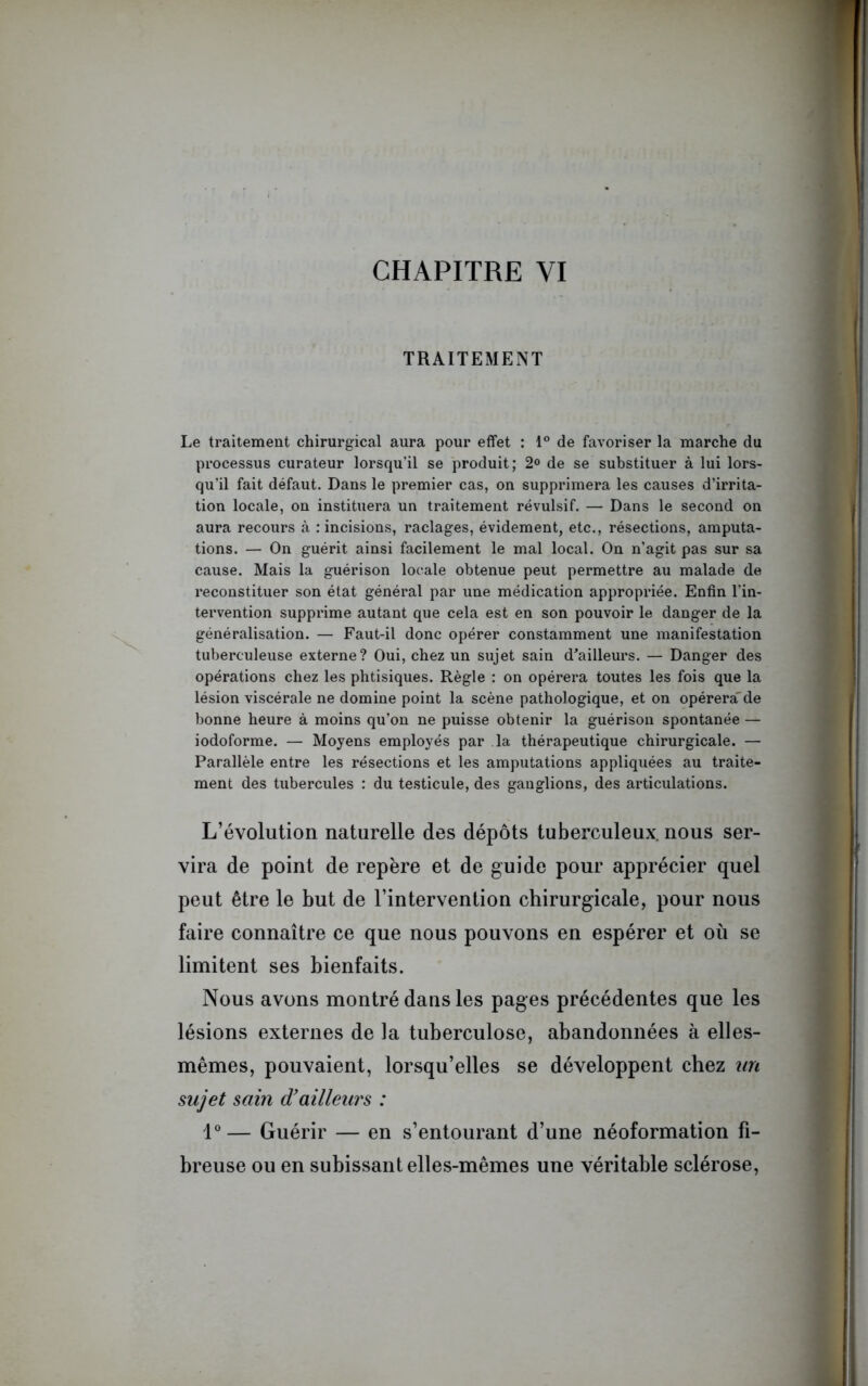 TRAITEMENT Le traitement chirurgical aura pour effet : 1° de favoriser la marche du processus curateur lorsqu’il se produit; 2° de se substituer à lui lors- qu’il fait défaut. Dans le premier cas, on supprimera les causes d’irrita- tion locale, on instituera un traitement révulsif. — Dans le second on aura recours à : incisions, raclages, évidement, etc., résections, amputa- tions. — On guérit ainsi facilement le mal local. On n’agit pas sur sa cause. Mais la guérison locale obtenue peut permettre au malade de reconstituer son état général par une médication appropriée. Enfin l’in- tervention supprime autant que cela est en son pouvoir le danger de la généralisation. — Faut-il donc opérer constamment une manifestation tuberculeuse externe? Oui, chez un sujet sain d'ailleurs. — Danger des opérations chez les phtisiques. Règle : on opérera toutes les fois que la lésion viscérale ne domine point la scène pathologique, et on opérera'de bonne heure à moins qu’on ne puisse obtenir la guérison spontanée — iodoforme. — Moyens employés par la thérapeutique chirurgicale. — Parallèle entre les résections et les amputations appliquées au traite- ment des tubercules : du testicule, des ganglions, des articulations. L’évolution naturelle des dépôts tuberculeux, nous ser- vira de point de repère et de guide pour apprécier quel peut être le but de l’intervention chirurgicale, pour nous faire connaître ce que nous pouvons en espérer et où se limitent ses bienfaits. Nous avons montré dans les pages précédentes que les lésions externes de la tuberculose, abandonnées à elles- mêmes, pouvaient, lorsqu’elles se développent chez un sujet sain d’ailleurs : 1° — Guérir — en s’entourant d’une néoformation fi- breuse ou en subissant elles-mêmes une véritable sclérose,